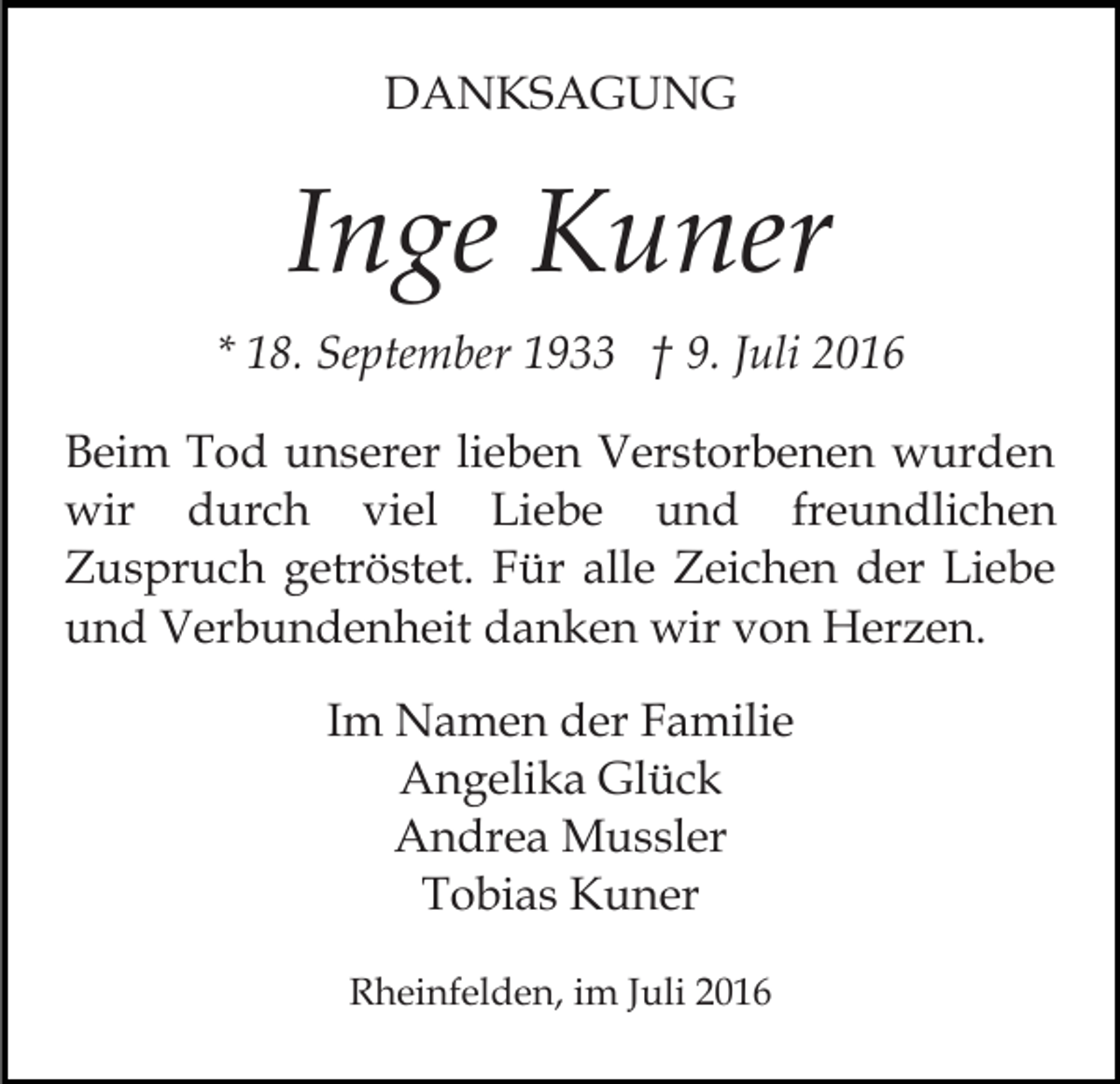 <p>DANKSAGUNG</p><p>Inge Kuner<br />* 18. September 1933 † 9. Juli 2016<br />Beim Tod unserer lieben Verstorbenen wurden<br />wir durch viel Liebe und freundlichen<br />Zuspruch getröstet. Für alle Zeichen der Liebe<br />und Verbundenheit danken wir von Herzen.<br />Im Namen der Familie<br />Angelika Glück<br />Andrea Mussler<br />Tobias Kuner<br />Rheinfelden, im Juli 2016</p>