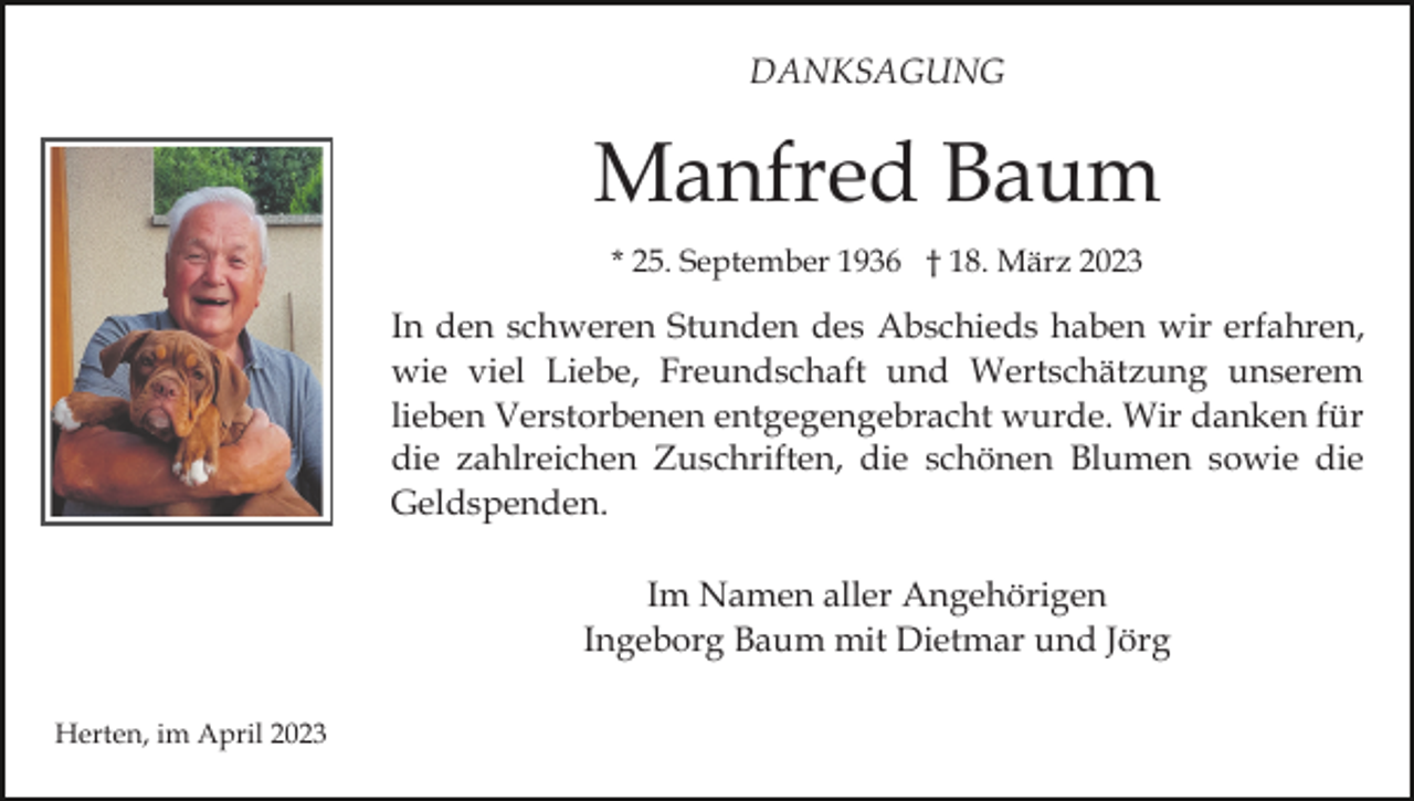 <p>DANKSAGUNG</p><p>Manfred Baum<br />* 25. September 1936 † 18. März 2023</p><p>In den schweren Stunden des Abschieds haben wir erfahren,<br />wie viel Liebe, Freundschaft und Wertschätzung unserem<br />lieben Verstorbenen entgegengebracht wurde. Wir danken für<br />die zahlreichen Zuschriften, die schönen Blumen sowie die<br />Geldspenden.<br />Im Namen aller Angehörigen<br />Ingeborg Baum mit Dietmar und Jörg<br />Herten, im April 2023</p>