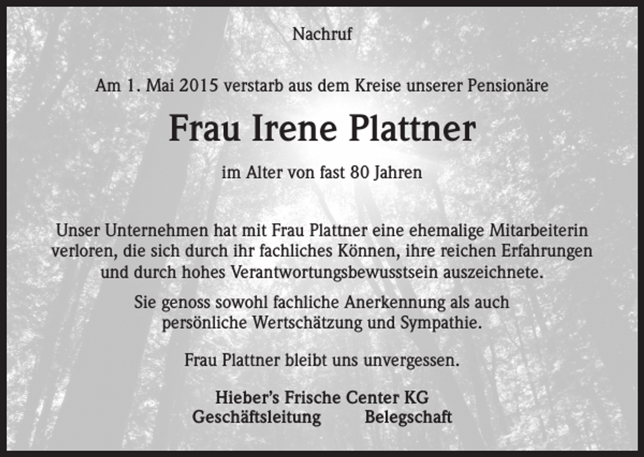 <p>Nachruf<br />Nachruf<br />Am<br />Mai 2015 verstarb<br />Kreise<br />unserer<br />Pensionäre<br />Am1.01.12.2014<br />verstarbaus<br />vieldem<br />zu früh<br />unsere<br />Mitarbeiterin</p><p>Frau<br />Irene<br />Plattner<br />Silvia<br />Vollmer<br />Alter<br />von<br />5480<br />Jahren<br />imim<br />Alter<br />von<br />fast<br />Jahren<br />Wir verlieren<br />eine stets<br />freundliche,<br />zuverlässige<br />und pflichtbewusste<br />Unser<br />Unternehmen<br />hat mit<br />Frau Plattner<br />eine ehemalige<br />Mitarbeiterin<br />Mitarbeiterin.<br />verloren, die sich durch ihr fachliches Können, ihre reichen Erfahrungen<br />und durch<br />hohes Verantwortungsbewusstsein<br />Ihr Andenken<br />werden wir stets in Ehrenauszeichnete.<br />halten.<br />Sieempfundenes<br />genoss sowohl<br />fachliche<br />als auch<br />Unser tief<br />Mitgefühl<br />giltAnerkennung<br />ihrem Ehemann,<br />ihrem Sohn<br />persönliche<br />Wertschätzung<br />und Sympathie.<br />sowie<br />allen Angehörigen.<br />Frau Plattner bleibt uns unvergessen.<br />Hieber’s<br />Hieber’s Frische<br />Frische Center<br />Center KG<br />KG<br />Geschäftsleitung<br />Belegschaft<br />Geschäftsleitung<br />Belegschaft</p>