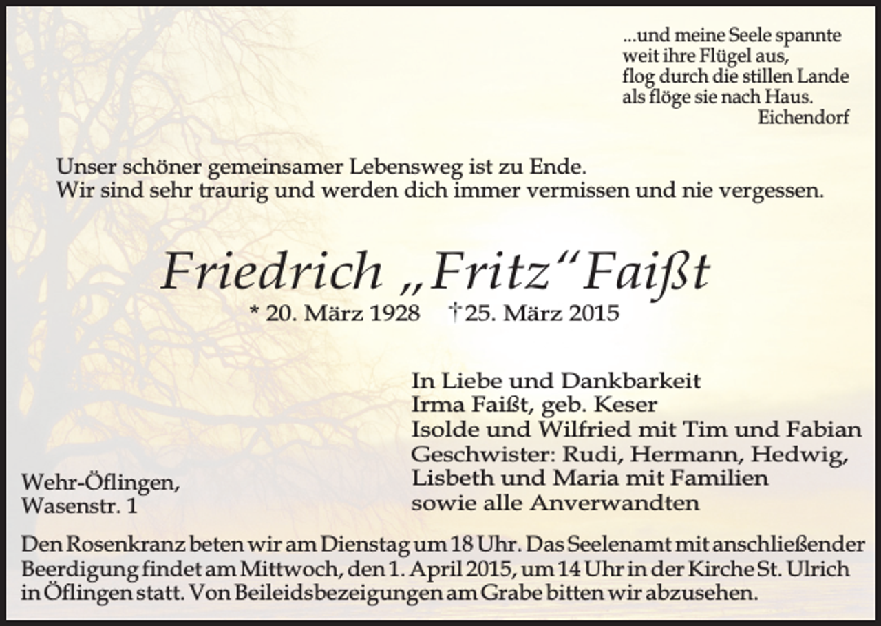<p>...und meine Seele spannte<br />weit ihre Flügel aus,<br />flog durch die stillen Lande<br />als flöge sie nach Haus.<br />Eichendorf</p><p>Unser schöner gemeinsamer Lebensweg ist zu Ende.<br />Wir sind sehr traurig und werden dich immer vermissen und nie vergessen.</p><p>Friedrich „Fritz“Faißt<br />* 20. März 1928</p><p>Wehr-Öflingen,<br />Wasenstr. 1</p><p>25. März 2015</p><p>In Liebe und Dankbarkeit<br />Irma Faißt, geb. Keser<br />Isolde und Wilfried mit Tim und Fabian<br />Geschwister: Rudi, Hermann, Hedwig,<br />Lisbeth und Maria mit Familien<br />sowie alle Anverwandten</p><p>Den Rosenkranz beten wir am Dienstag um 18 Uhr. Das Seelenamt mit anschließender<br />Beerdigung findet am Mittwoch, den 1. April 2015, um 14 Uhr in der Kirche St. Ulrich<br />in Öflingen statt. Von Beileidsbezeigungen am Grabe bitten wir abzusehen.</p>