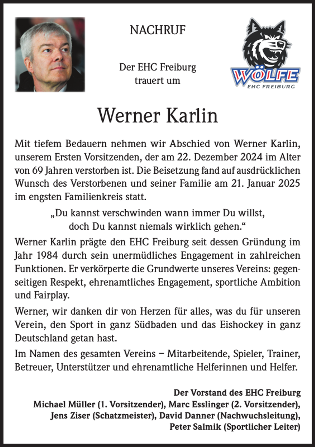 <p>NACHRUF<br />Der EHC Freiburg<br />trauert um</p><p>Werner Karlin<br />Mit tiefem Bedauern nehmen wir Abschied von Werner Karlin,<br />unserem Ersten Vorsitzenden, der am 22. Dezember 2024 im Alter<br />von 69 Jahren verstorben ist. Die Beisetzung fand auf ausdrücklichen<br />Wunsch des Verstorbenen und seiner Familie am 21. Januar 2025<br />im engsten Familienkreis statt.<br />„Du kannst verschwinden wann immer Du willst,<br />doch Du kannst niemals wirklich gehen.“<br />Werner Karlin prägte den EHC Freiburg seit dessen Gründung im<br />Jahr 1984 durch sein unermüdliches Engagement in zahlreichen<br />Funktionen. Er verkörperte die Grundwerte unseres Vereins: gegenseitigen Respekt, ehrenamtliches Engagement, sportliche Ambition<br />und Fairplay.<br />Werner, wir danken dir von Herzen für alles, was du für unseren<br />Verein, den Sport in ganz Südbaden und das Eishockey in ganz<br />Deutschland getan hast.<br />Im Namen des gesamten Vereins – Mitarbeitende, Spieler, Trainer,<br />Betreuer, Unterstützer und ehrenamtliche Helferinnen und Helfer.<br />Der Vorstand des EHC Freiburg<br />Michael Müller (1. Vorsitzender), Marc Esslinger (2. Vorsitzender),<br />Jens Ziser (Schatzmeister), David Danner (Nachwuchsleitung),<br />Peter Salmik (Sportlicher Leiter)</p>
