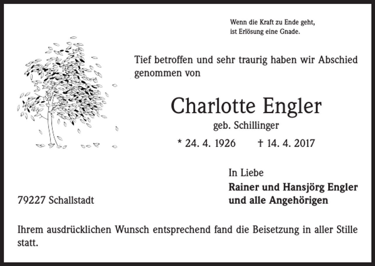 <p>Wenn die Kraft zu Ende geht,<br />ist Erlösung eine Gnade.</p><p>Tief betroffen und sehr traurig haben wir Abschied<br />genommen von</p><p>Charlotte Engler<br />geb. Schillinger</p><p>* 24. 4. 1926 † 14. 4. 2019227 Schallstadt</p><p>In Liebe<br />Rainer und Hansjörg Engler<br />und alle Angehörigen</p><p>Ihrem ausdrücklichen Wunsch entsprechend fand die Beisetzung in aller Stille<br />statt.</p>