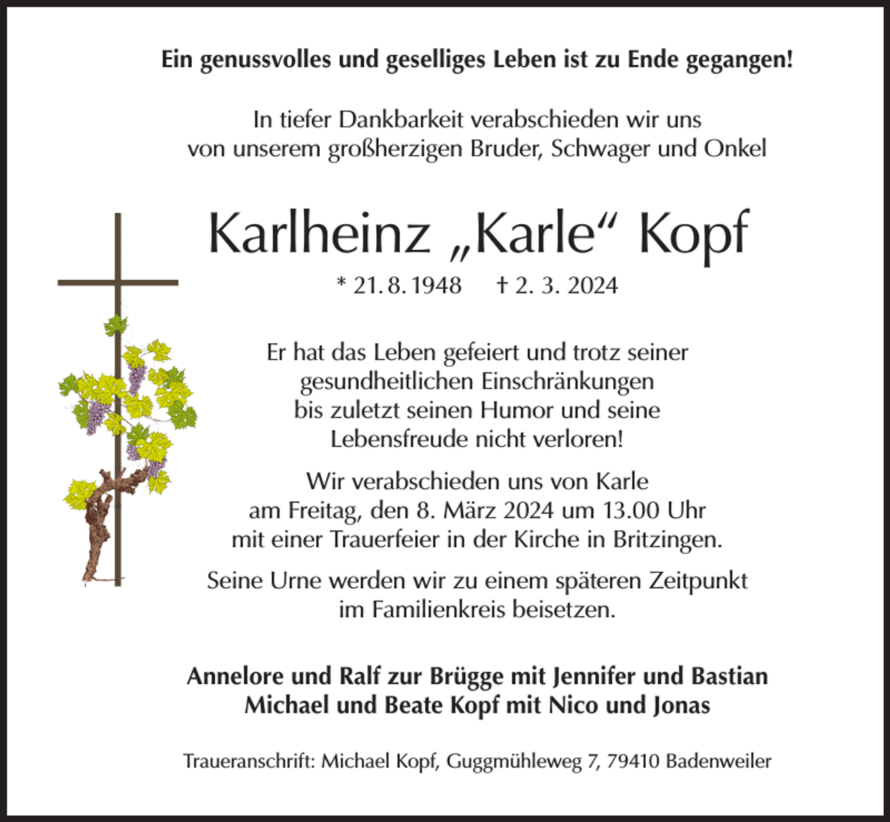 <p>Ein genussvolles und geselliges Leben ist zu Ende gegangen!<br />In tiefer Dankbarkeit verabschieden wir uns<br />von unserem großherzigen Bruder, Schwager und Onkel</p><p>Karlheinz „Karle“ Kopf<br />* 21. 8. 1948</p><p>† 2. 3. 2024</p><p>Er hat das Leben gefeiert und trotz seiner<br />gesundheitlichen Einschränkungen<br />bis zuletzt seinen Humor und seine<br />Lebensfreude nicht verloren!<br />Wir verabschieden uns von Karle<br />am Freitag, den 8. März 2024 um 13.00 Uhr<br />mit einer Trauerfeier in der Kirche in Britzingen.<br />Seine Urne werden wir zu einem späteren Zeitpunkt<br />im Familienkreis beisetzen.<br />Annelore und Ralf zur Brügge mit Jennifer und Bastian<br />Michael und Beate Kopf mit Nico und Jonas<br />Traueranschrift: Michael Kopf, Guggmühleweg 7, 79410 Badenweiler</p>