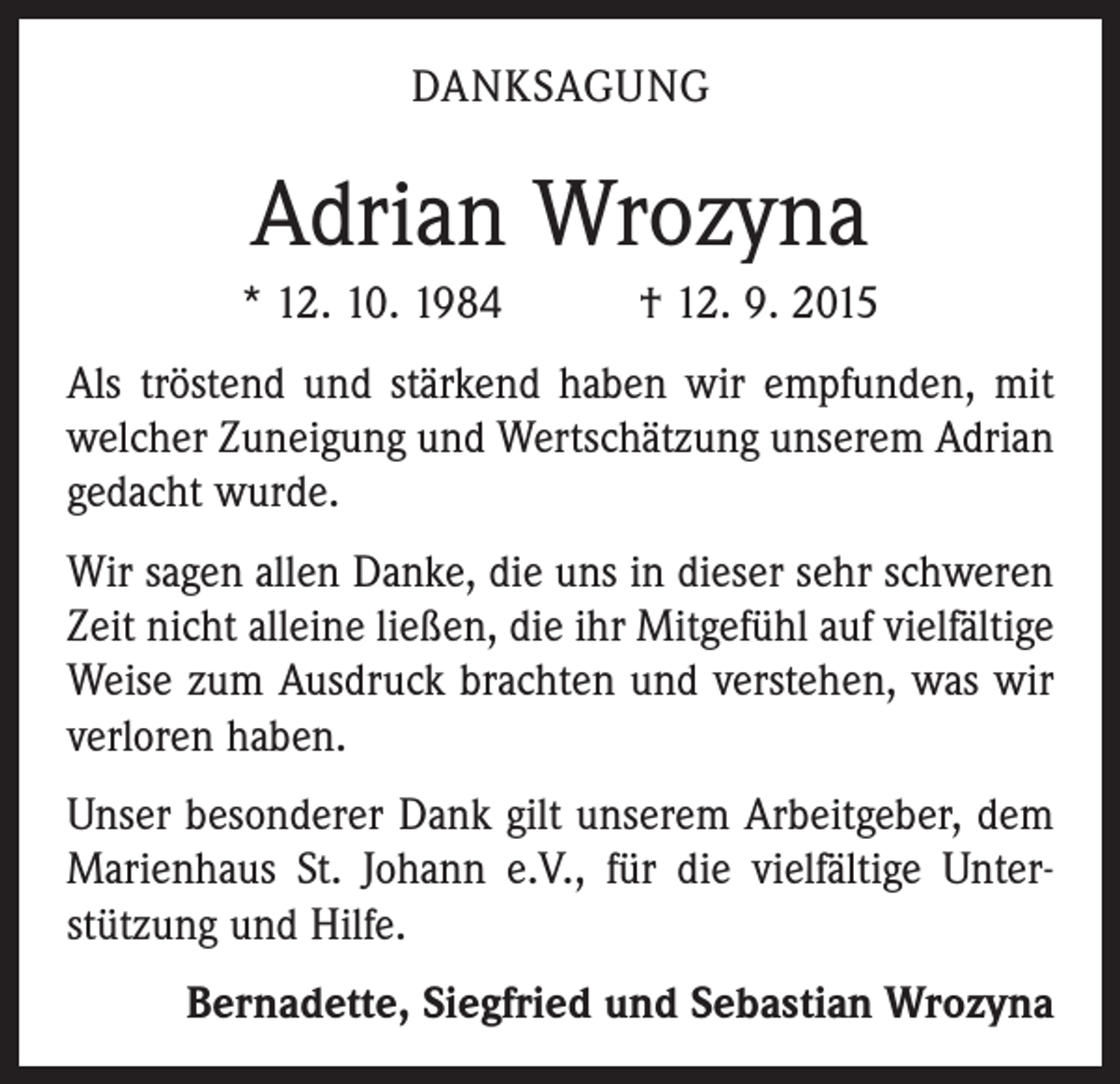 <p>DANKSAGUNG</p><p>Adrian Wrozyna<br />* 12. 10. 1984 † 12. 9. 2015<br />Als tröstend und stärkend haben wir empfunden, mit<br />welcher Zuneigung und Wertschätzung unserem Adrian<br />gedacht wurde.<br />Wir sagen allen Danke, die uns in dieser sehr schweren<br />Zeit nicht alleine ließen, die ihr Mitgefühl auf vielfältige<br />Weise zum Ausdruck brachten und verstehen, was wir<br />verloren haben.<br />Unser besonderer Dank gilt unserem Arbeitgeber, dem<br />Marienhaus St. Johann e.V., für die vielfältige Unter­<br />stützung und Hilfe.<br />Bernadette, Siegfried und Sebastian Wrozyna</p>