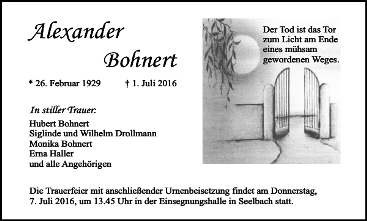 <p>Alexander<br />Bohnert<br />* 26. Februar 1929</p><p>Der Tod ist das Tor<br />zum Licht am Ende<br />eines mühsam<br />gewordenen Weges.</p><p>† 1. Juli 2016</p><p>In stiller Trauer:<br />Hubert Bohnert<br />Siglinde und Wilhelm Drollmann<br />Monika Bohnert<br />Erna Haller<br />und alle Angehörigen<br />Die Trauerfeier mit anschließender Urnenbeisetzung findet am Donnerstag,<br />7. Juli 2016, um 13.45 Uhr in der Einsegnungshalle in Seelbach statt.</p>