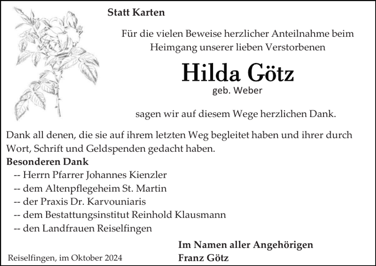<p>Statt Karten<br />Für die vielen Beweise herzlicher Anteilnahme beim<br />Heimgang unserer lieben Verstorbenen</p><p>geb. Weber<br />sagen wir auf diesem Wege herzlichen Dank.<br />Dank all denen, die sie auf ihrem letzten Weg begleitet haben und ihrer durch<br />Wort, Schrift und Geldspenden gedacht haben.<br />Besonderen Dank<br />-- Herrn Pfarrer Johannes Kienzler<br />-- dem Altenpflegeheim St. Martin<br />-- der Praxis Dr. Karvouniaris<br />-- dem Bestattungsinstitut Reinhold Klausmann<br />-- den Landfrauen Reiselfingen<br />Reiselfingen, im Oktober 2024</p><p>Im Namen aller Angehörigen<br />Franz Götz</p>