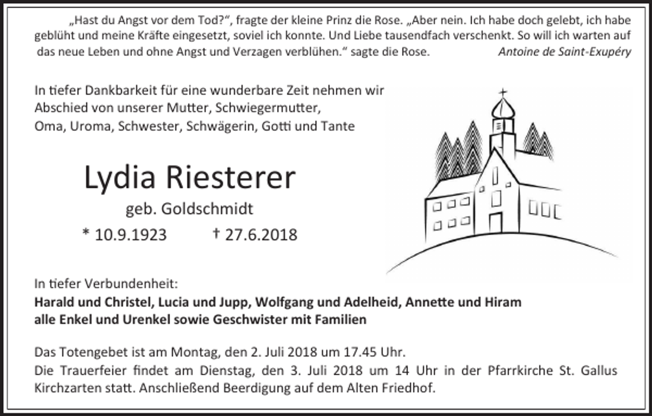 <p>„Hast du Angst vor dem Tod?“, fragte der kleine Prinz die Rose. „Aber nein. Ich habe doch gelebt, ich habe<br />geblüht und meine Kräfte eingesetzt, soviel ich konnte. Und Liebe tausendfach verschenkt. So will ich warten auf<br />das neue Leben und ohne Angst und Verzagen verblühen.“ sagte die Rose.<br />Antoine de Saint-Exupéry</p><p>In tiefer Dankbarkeit für eine wunderbare Zeit nehmen wir<br />Abschied von unserer Mutter, Schwiegermutter,<br />Oma, Uroma, Schwester, Schwägerin, Gotti und Tante</p><p>Lydia Riesterer<br />geb. Goldschmidt<br />* 10.9.1923<br />† 27.6.2018<br />In tiefer Verbundenheit:<br />Harald und Christel, Lucia und Jupp, Wolfgang und Adelheid, Annette und Hiram<br />alle Enkel und Urenkel sowie Geschwister mit Familien<br />Das Totengebet ist am Montag, den 2. Juli 2018 um 1 .45 Uhr.<br />Die Trauerfeier findet am Dienstag, den 3. Juli 2018 um 14 Uhr in der Pfarrkirche St. Gallus<br />Kirchzarten statt. Anschließend Beerdigung auf dem Alten Friedhof.</p>