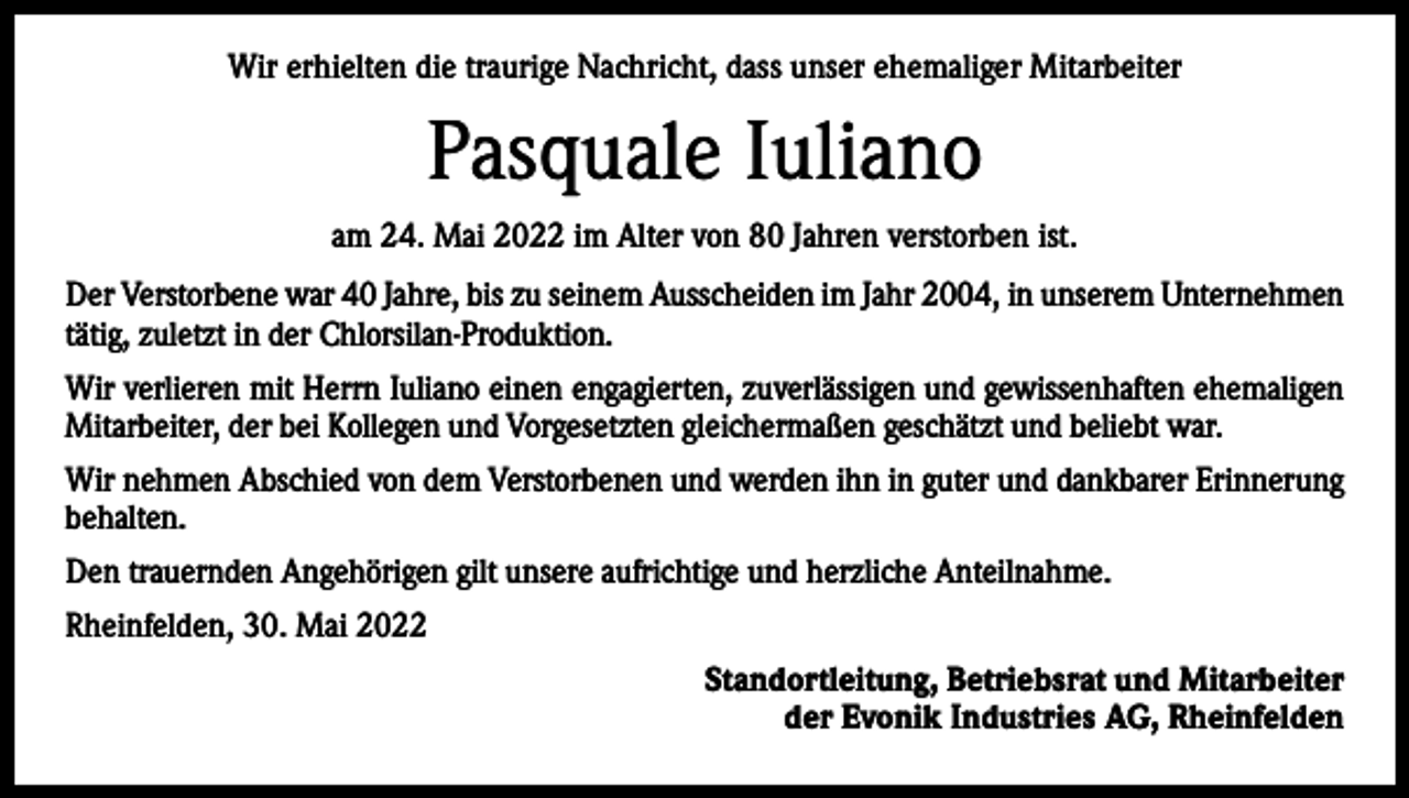 <p>Wir erhielten die traurige Nachricht, dass unser ehemaliger Mitarbeiter</p><p>Pasquale Iuliano<br />am 24. Mai 2022 im Alter von 80 Jahren verstorben ist.<br />Der Verstorbene war 40 Jahre, bis zu seinem Ausscheiden im Jahr 2004, in unserem Unternehmen<br />tätig, zuletzt in der Chlorsilan-Produktion.<br />Wir verlieren mit Herrn Iuliano einen engagierten, zuverlässigen und gewissenhaften ehemaligen<br />Mitarbeiter, der bei Kollegen und Vorgesetzten gleichermaßen geschätzt und beliebt war.<br />Wir nehmen Abschied von dem Verstorbenen und werden ihn in guter und dankbarer Erinnerung<br />behalten.<br />Den trauernden Angehörigen gilt unsere aufrichtige und herzliche Anteilnahme.<br />Rheinfelden, 30. Mai 2022<br />Standortleitung, Betriebsrat und Mitarbeiter<br />der Evonik Industries AG, Rheinfelden</p>