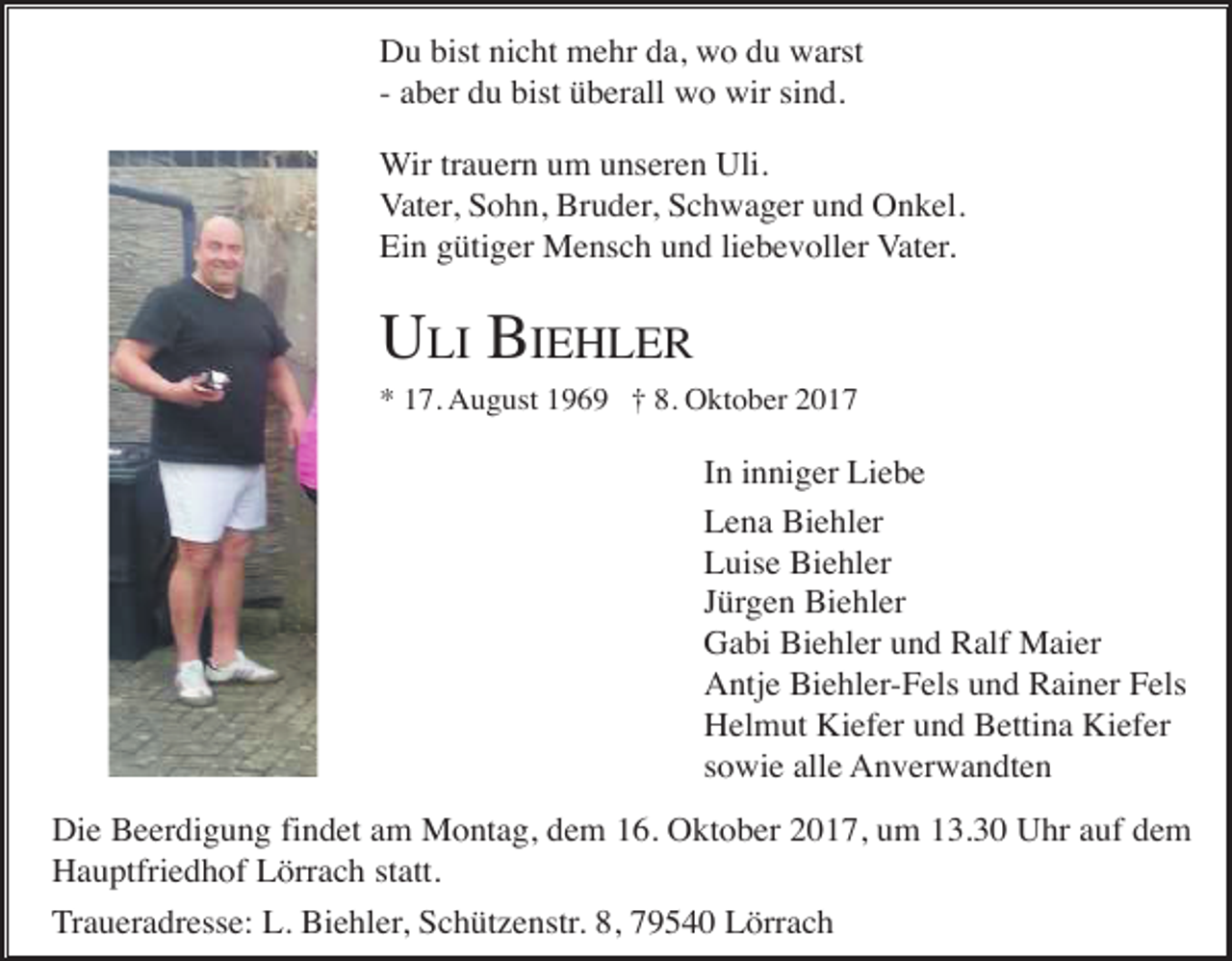 <p>Du bist nicht mehr da, wo du warst<br />- aber du bist überall wo wir sind.<br />Wir trauern um unseren Uli.<br />Vater, Sohn, Bruder, Schwager und Onkel.<br />Ein gütiger Mensch und liebevoller Vater.</p><p>ULI BIEHLER<br />* 17. August 1969 † 8. Oktober 2017</p><p>In inniger Liebe<br />Lena Biehler<br />Luise Biehler<br />Jürgen Biehler<br />Gabi Biehler und Ralf Maier<br />Antje Biehler-Fels und Rainer Fels<br />Helmut Kiefer und Bettina Kiefer<br />sowie alle Anverwandten<br />Die Beerdigung findet am Montag, dem 16. Oktober 2017, um 13.30 Uhr auf dem<br />Hauptfriedhof Lörrach statt.<br />Traueradresse: L. Biehler, Schützenstr. 8, 79540 Lörrach</p>