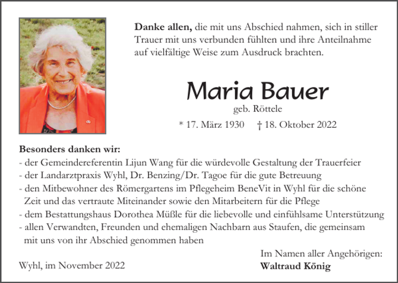 <p>Danke allen, die mit uns Abschied nahmen, sich in stiller<br />Trauer mit uns verbunden fühlten und ihre Anteilnahme<br />auf vielfältige Weise zum Ausdruck brachten.</p><p>Maria Bauer<br />geb. Röttele<br />* 17. März 1930 † 18. Oktober 2022<br />Besonders danken wir:<br />- der Gemeindereferentin Lijun Wang für die würdevolle Gestaltung der Trauerfeier<br />- der Landarztpraxis Wyhl, Dr. Benzing/Dr. Tagoe für die gute Betreuung<br />- den Mitbewohner des Römergartens im Pflegeheim BeneVit in Wyhl für die schöne<br />Zeit und das vertraute Miteinander sowie den Mitarbeitern für die Pflege<br />- dem Bestattungshaus Dorothea Müßle für die liebevolle und einfühlsame Unterstützung<br />- allen Verwandten, Freunden und ehemaligen Nachbarn aus Staufen, die gemeinsam<br />mit uns von ihr Abschied genommen haben<br />Im Namen aller Angehörigen:<br />Wyhl, im November 2022<br />Waltraud König</p>