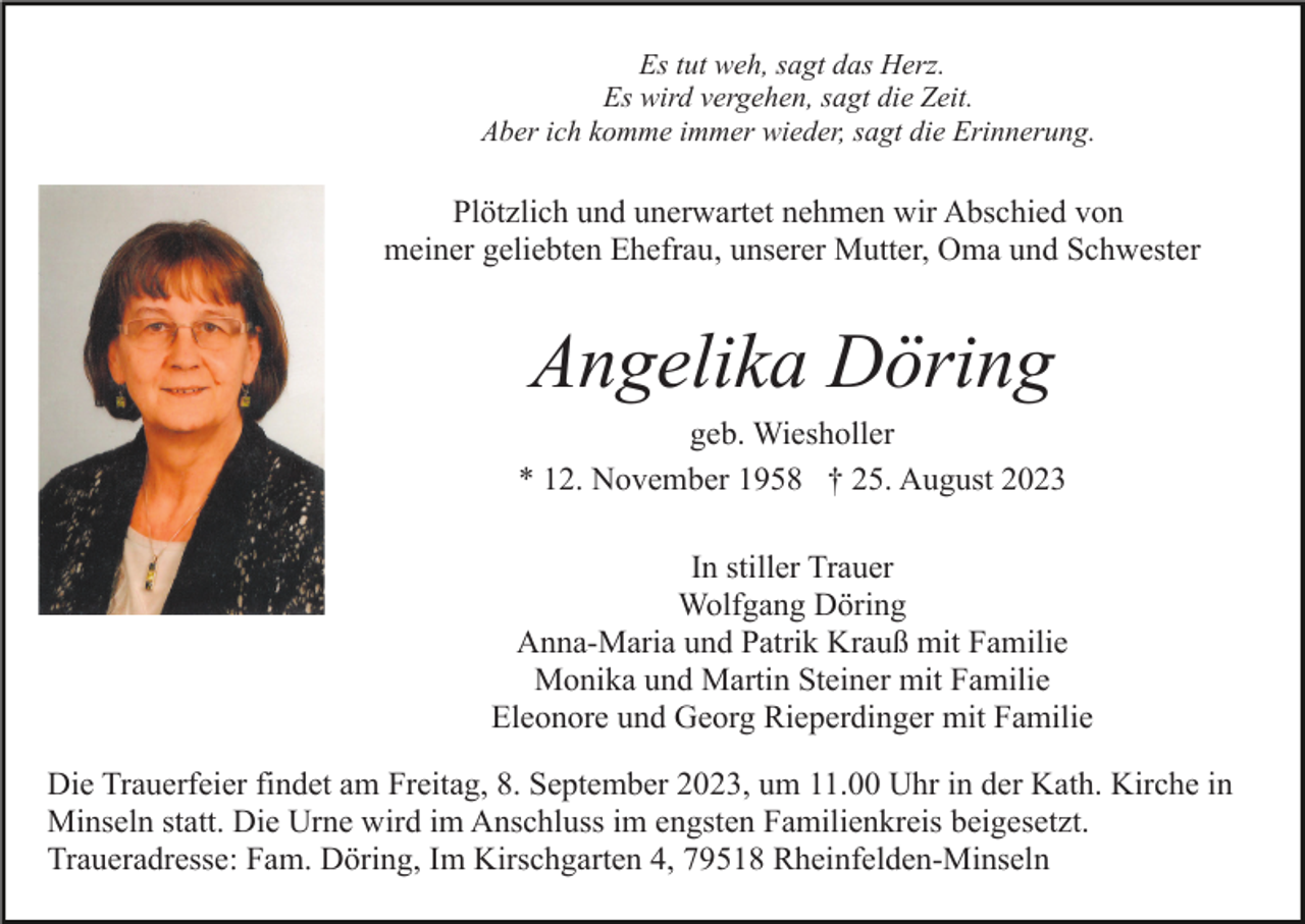 <p>Es tut weh, sagt das Herz.<br />Es wird vergehen, sagt die Zeit.<br />Aber ich komme immer wieder, sagt die Erinnerung.</p><p>Plötzlich und unerwartet nehmen wir Abschied von<br />meiner geliebten Ehefrau, unserer Mutter, Oma und Schwester</p><p>Angelika Döring<br />geb. Wiesholler<br />* 12. November 1958 † 25. August 2023<br />In stiller Trauer<br />Wolfgang Döring<br />Anna-Maria und Patrik Krauß mit Familie<br />Monika und Martin Steiner mit Familie<br />Eleonore und Georg Rieperdinger mit Familie<br />Die Trauerfeier findet am Freitag, 8. September 2023, um 11.00 Uhr in der Kath. Kirche in<br />Minseln statt. Die Urne wird im Anschluss im engsten Familienkreis beigesetzt.<br />Traueradresse: Fam. Döring, Im Kirschgarten 4, 79518 Rheinfelden-Minseln</p>