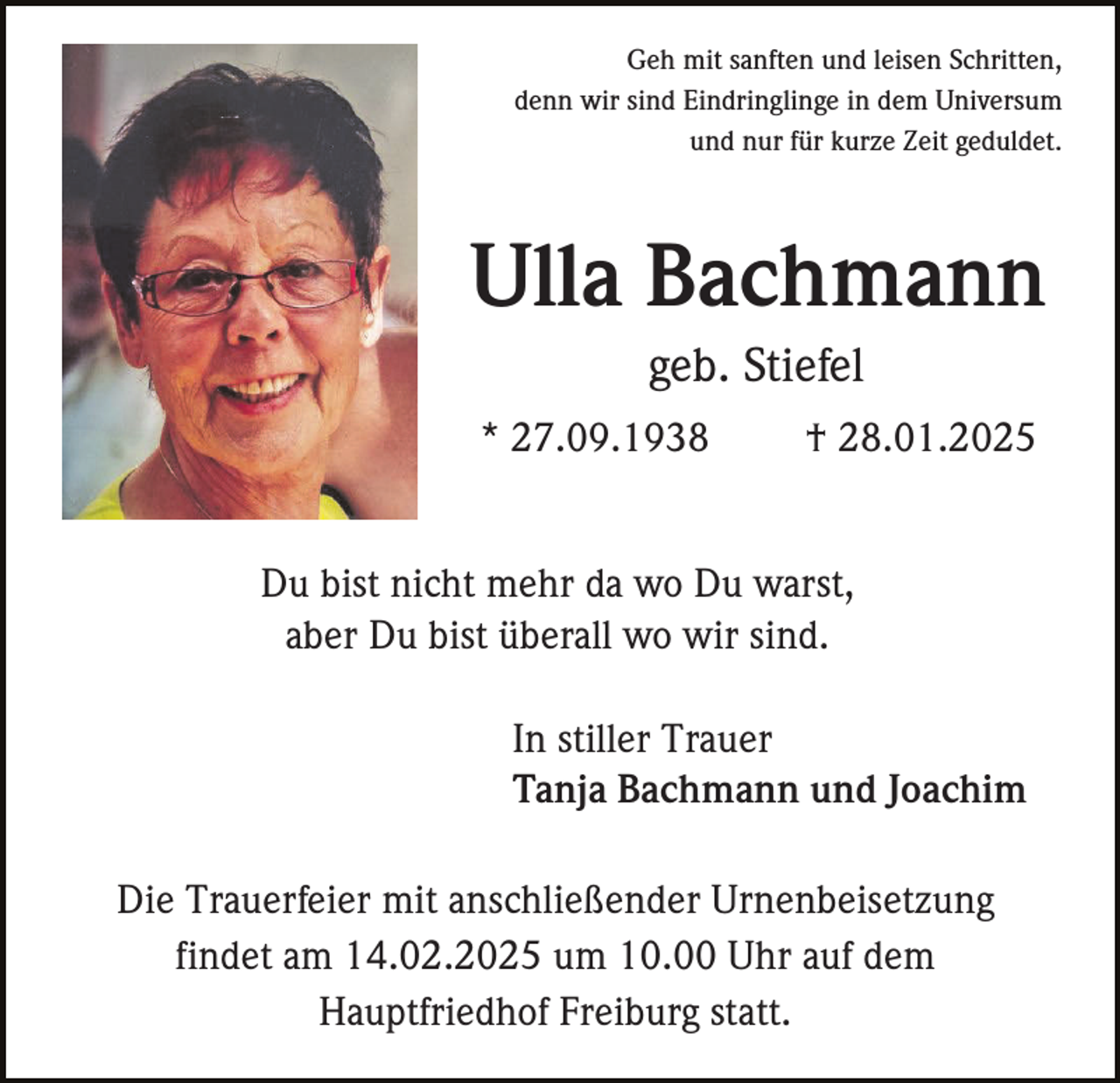 <p>Geh mit sanften und leisen Schritten,<br />denn wir sind Eindringlinge in dem Universum<br />und nur für kurze Zeit geduldet.</p><p>Ulla Bachmann<br />geb. Stiefel<br />* 27.09.1938</p><p>† 28.01.2025</p><p>Du bist nicht mehr da wo Du warst,<br />aber Du bist überall wo wir sind.<br />In stiller Trauer<br />Tanja Bachmann und Joachim<br />Die Trauerfeier mit anschließender Urnenbeisetzung<br />findet am 14.02.2025 um 10.00 Uhr auf dem<br />Hauptfriedhof Freiburg statt.</p>