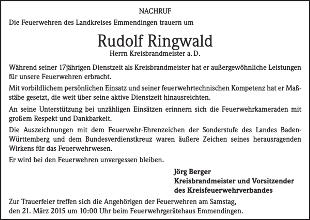 <p>NACHRUF<br />Die Feuerwehren des Landkreises Emmendingen trauern um</p><p>Rudolf Ringwald<br />Herrn Kreisbrandmeister a. D.</p><p>Während seiner 17jährigen Dienstzeit als Kreisbrandmeister hat er außergewöhnliche Leistungen<br />für unsere Feuerwehren erbracht.<br />Mit vorbildlichem persönlichen Einsatz und seiner feuerwehrtechnischen Kompetenz hat er Maßstäbe gesetzt, die weit über seine aktive Dienstzeit hinausreichten.<br />An seine Unterstützung bei unzähligen Einsätzen erinnern sich die Feuerwehrkameraden mit<br />großem Respekt und Dankbarkeit.<br />Die Auszeichnungen mit dem Feuerwehr-Ehrenzeichen der Sonderstufe des Landes BadenWürttem­berg und dem Bundesverdienstkreuz waren äußere Zeichen seines herausragenden<br />­Wirkens für das Feuerwehrwesen.<br />Er wird bei den Feuerwehren unvergessen bleiben.</p><p>Jörg Berger</p><p>Kreisbrandmeister und Vorsitzender</p><p>des Kreisfeuerwehrverbandes<br />Zur Trauerfeier treffen sich die Angehörigen der Feuerwehren am Samstag,<br />den 21. März 2015 um 10:00 Uhr beim Feuerwehrgerätehaus Emmendingen.</p>