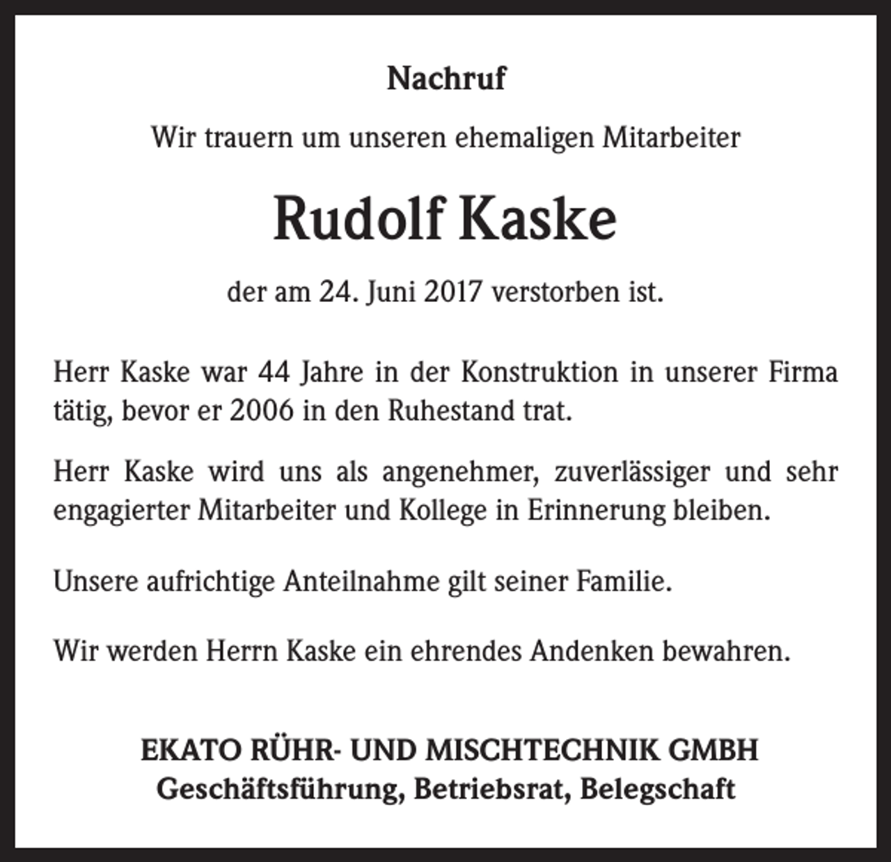 <p>Nachruf<br />Wir trauern um unseren ehemaligen Mitarbeiter</p><p>Rudolf Kaske<br />der am 24. Juni 2017 verstorben ist.<br />Herr Kaske war 44 Jahre in der Konstruktion in unserer Firma<br />tätig, bevor er 2006 in den Ruhestand trat.<br />Herr Kaske wird uns als angenehmer, zuverlässiger und sehr<br />­engagierter Mitarbeiter und Kollege in Erinnerung bleiben.<br />Unsere aufrichtige Anteilnahme gilt seiner Familie.<br />Wir werden Herrn Kaske ein ehrendes Andenken bewahren.<br />EKATO RÜHR- UND MISCHTECHNIK GMBH<br />Geschäftsführung, Betriebsrat, Belegschaft</p>
