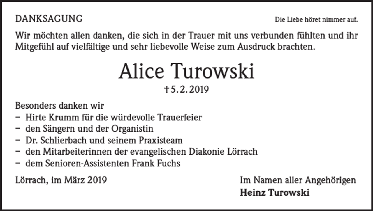 <p>DANKSAGUNG</p><p>Die Liebe höret nimmer auf.</p><p>Wir möchten allen danken, die sich in der Trauer mit uns verbunden fühlten und ihr<br />Mitgefühl auf vielfältige und sehr liebevolle Weise zum Ausdruck brachten.</p><p>Alice Turowski<br />† 5. 2. 2019</p><p>Besonders danken wir<br />– Hirte Krumm für die würdevolle Trauerfeier<br />– den Sängern und der Organistin<br />– Dr. Schlierbach und seinem Praxisteam<br />– den Mitarbeiterinnen der evangelischen Diakonie Lörrach<br />– dem Senioren-Assistenten Frank Fuchs<br />Lörrach, im März 2019</p><p>Im Namen aller Angehörigen<br />Heinz Turowski</p>