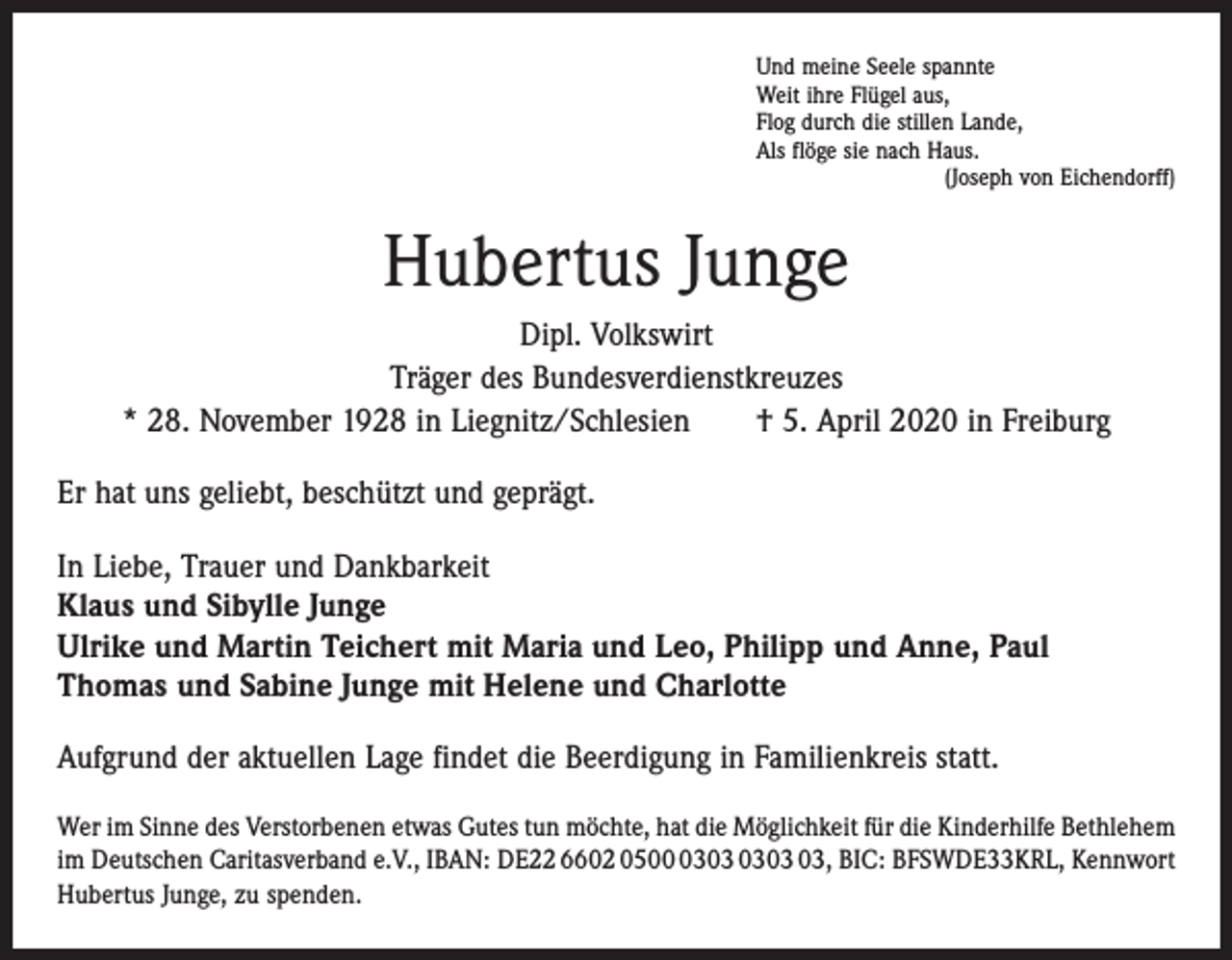 <p>Und meine Seele spannte<br />Weit ihre Flügel aus,<br />Flog durch die stillen Lande,<br />Als flöge sie nach Haus.</p><p>(Joseph von Eichendorff)</p><p>Hubertus Junge<br />Dipl. Volkswirt<br />Träger des Bundesverdienstkreuzes<br />* 28. November 1928 in Liegnitz/Schlesien † 5. April 2020 in Freiburg<br />Er hat uns geliebt, beschützt und geprägt.<br />In Liebe, Trauer und Dankbarkeit<br />Klaus und Sibylle Junge<br />Ulrike und Martin Teichert mit Maria und Leo, Philipp und Anne, Paul<br />Thomas und Sabine Junge mit Helene und Charlotte<br />Aufgrund der aktuellen Lage findet die Beerdigung in Familienkreis statt.<br />Wer im Sinne des Verstorbenen etwas Gutes tun möchte, hat die Möglichkeit für die Kinderhilfe Bethlehem<br />im Deutschen Caritasverband e.V., IBAN: DE22 6602 0503, BIC: BFSWDE33KRL, Kennwort<br />Hubertus Junge, zu spenden.</p>
