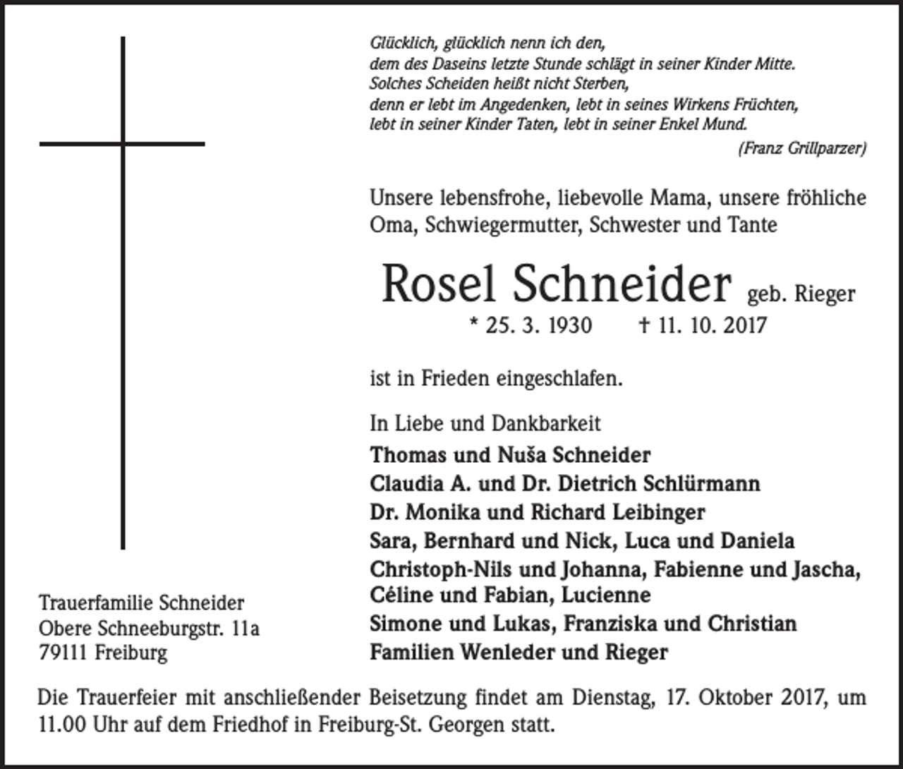 <p>Glücklich, glücklich nenn ich den,<br />dem des Daseins letzte Stunde schlägt in seiner Kinder Mitte.<br />Solches Scheiden heißt nicht Sterben,<br />denn er lebt im Angedenken, lebt in seines Wirkens Früchten,<br />lebt in seiner Kinder Taten, lebt in seiner Enkel Mund.</p><p>(Franz Grillparzer)</p><p>Unsere lebensfrohe, liebevolle Mama, unsere fröhliche<br />Oma, Schwiegermutter, Schwester und Tante</p><p>Rosel Schneider geb. Rieger<br />* 25. 3. 1930 † 11. 10. 2017</p><p>ist in Frieden eingeschlafen.</p><p>Trauerfamilie Schneider<br />Obere Schneeburgstr. 11a<br />79111 Freiburg</p><p>In Liebe und Dankbarkeit<br />Thomas und Nuša Schneider<br />Claudia A. und Dr. Dietrich Schlürmann<br />Dr. Monika und Richard Leibinger<br />Sara, Bernhard und Nick, Luca und Daniela<br />Christoph-Nils und Johanna, Fabienne und Jascha,<br />Céline und Fabian, Lucienne<br />Simone und Lukas, Franziska und Christian<br />Familien Wenleder und Rieger</p><p>Die Trauerfeier mit anschließender Beisetzung findet am Dienstag, 17. Oktober 2017, um<br />11.00 Uhr auf dem Friedhof in Freiburg-St. Georgen statt.</p>