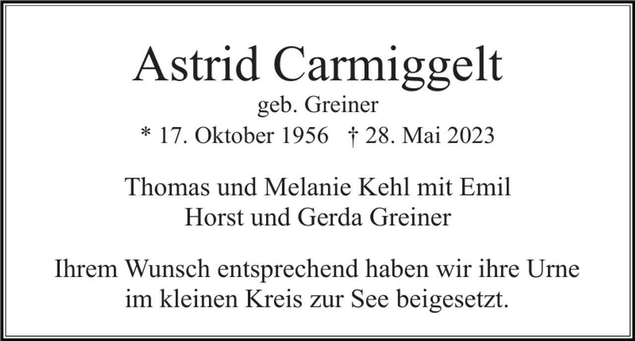 <p>Astrid Carmiggelt<br />geb. Greiner<br />* 17. Oktober 1956 † 28. Mai 2023</p><p>Thomas und Melanie Kehl mit Emil<br />Horst und Gerda Greiner<br />Ihrem Wunsch entsprechend haben wir ihre Urne<br />im kleinen Kreis zur See beigesetzt.</p>