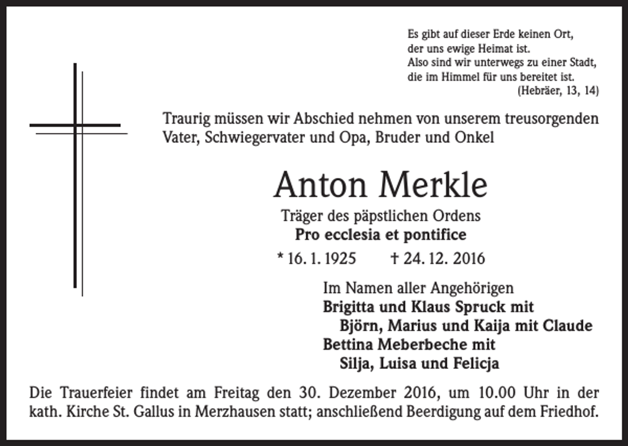 <p>Es gibt auf dieser Erde keinen Ort,<br />der uns ewige Heimat ist.<br />Also sind wir unterwegs zu einer Stadt,<br />die im Himmel für uns bereitet ist.</p><p>(Hebräer, 13, 14)</p><p>Traurig müssen wir Abschied nehmen von unserem treusorgenden<br />Vater, Schwiegervater und Opa, Bruder und Onkel</p><p>Anton Merkle<br />Träger des päpstlichen Ordens<br />Pro ecclesia et pontifice<br />* 16. 1. 1925 † 24. 12. 2016</p><p>Im Namen aller Angehörigen<br />Brigitta und Klaus Spruck mit<br />Björn, Marius und Kaija mit Claude<br />Bettina Meberbeche mit<br />Silja, Luisa und Felicja<br />Die Trauerfeier findet am Freitag den 30. Dezember 2016, um 10.00 Uhr in der<br />kath. Kirche St. Gallus in Merzhausen statt; anschließend Beerdigung auf dem Friedhof.</p>