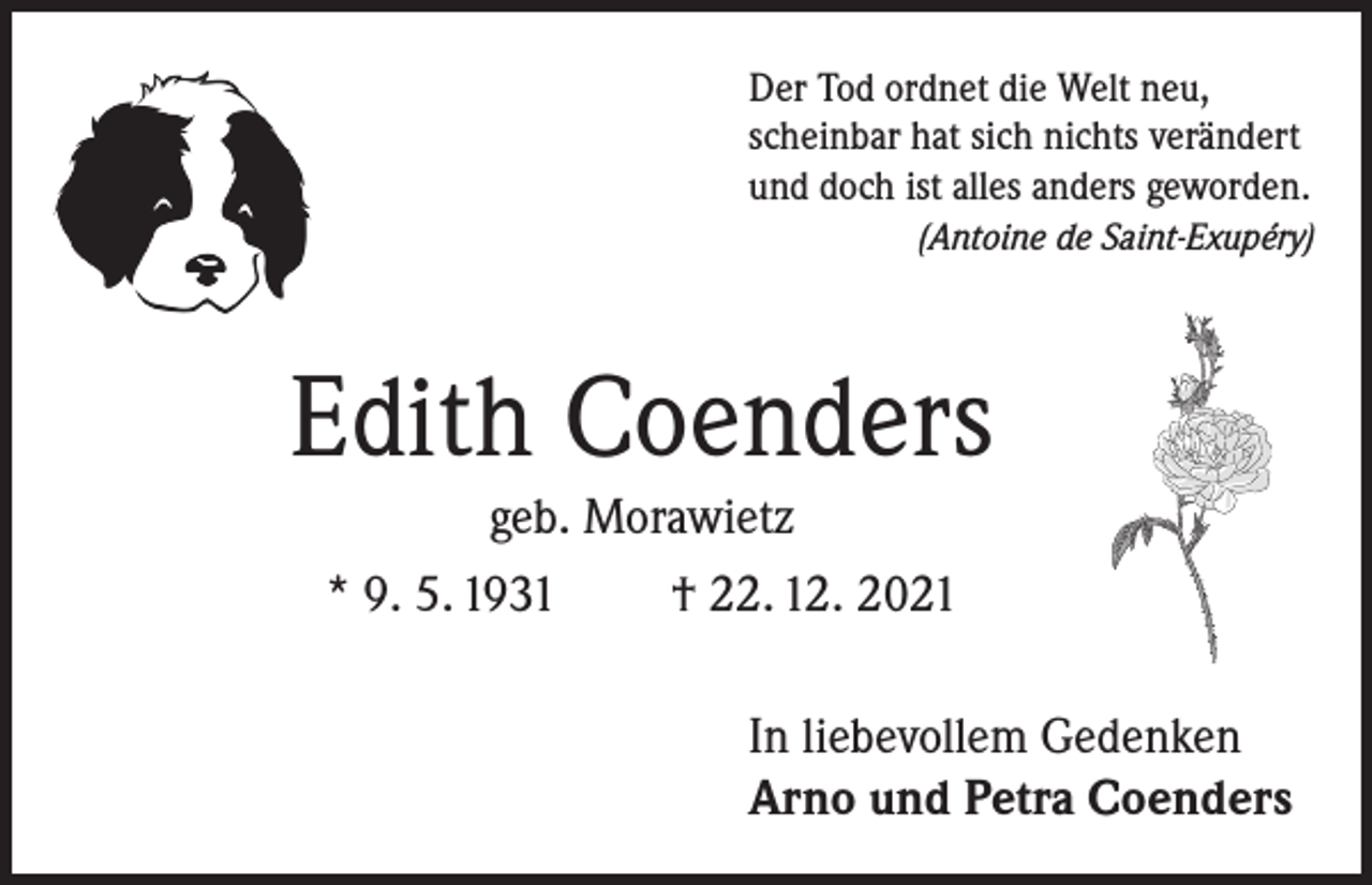 <p>Der Tod ordnet die Welt neu,<br />scheinbar hat sich nichts verändert<br />und doch ist alles anders geworden.</p><p>(Antoine de Saint-Exupéry)</p><p>Edith Coenders<br />geb. Morawietz<br />* 9. 5. 1931<br />† 22. 12. 2021<br />In liebevollem Gedenken<br />Arno und Petra Coenders</p>