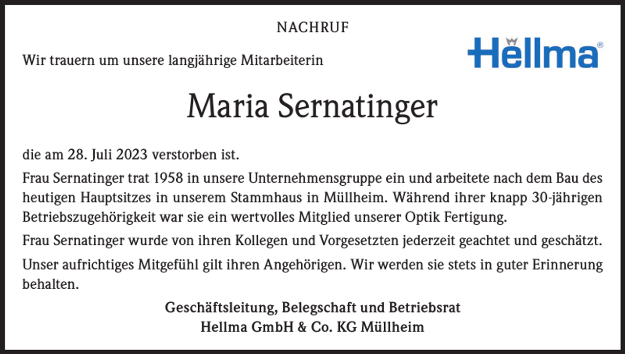 <p>NACHRUF<br />Wir trauern um unsere langjährige Mitarbeiterin</p><p>Maria Sernatinger<br />die am 28. Juli 2023 verstorben ist.<br />Frau Sernatinger trat 1958 in unsere Unternehmensgruppe ein und arbeitete nach dem Bau des<br />heutigen Hauptsitzes in unserem Stammhaus in Müllheim. Während ihrer knapp 30-jährigen<br />Betriebszugehörigkeit war sie ein wertvolles Mitglied unserer Optik Fertigung.<br />Frau Sernatinger wurde von ihren Kollegen und Vorgesetzten jederzeit geachtet und geschätzt.<br />Unser aufrichtiges Mitgefühl gilt ihren Angehörigen. Wir werden sie stets in guter Erinnerung<br />behalten.<br />Geschäftsleitung, Belegschaft und Betriebsrat<br />Hellma GmbH &amp; Co. KG Müllheim</p>