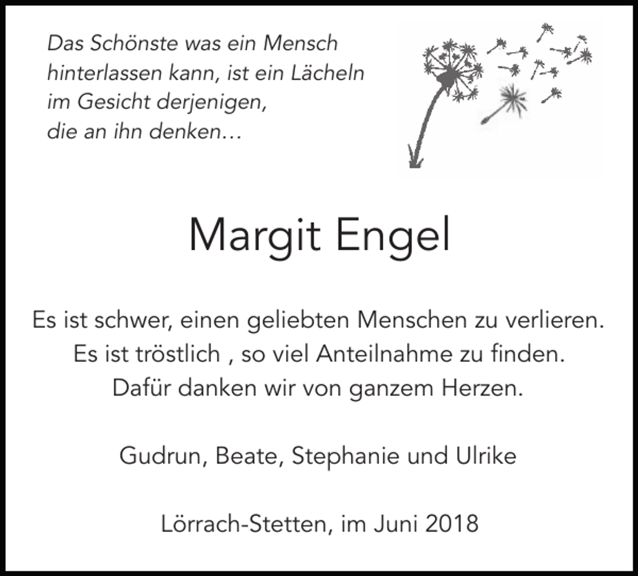 <p>Das Schönste was ein Mensch<br />hinterlassen kann, ist ein Lächeln<br />im Gesicht derjenigen,<br />die an ihn denken…</p><p>Margit Engel<br />Es ist schwer, einen geliebten Menschen zu verlieren.<br />Es ist tröstlich , so viel Anteilnahme zu finden.<br />Dafür danken wir von ganzem Herzen.<br />Gudrun, Beate, Stephanie und Ulrike<br />Lörrach-Stetten, im Juni 2018</p>