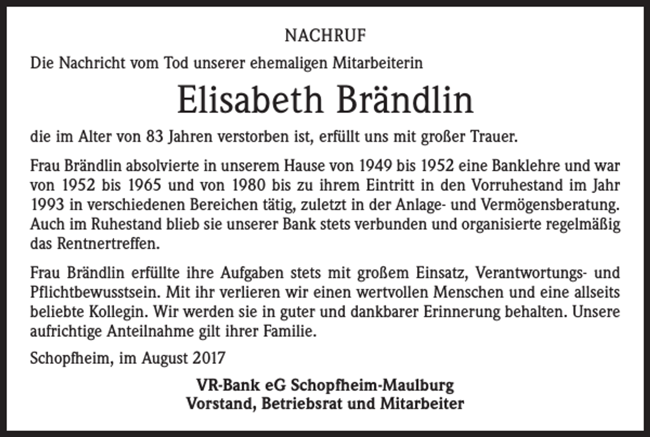 <p>NACHRUF<br />Die Nachricht vom Tod unserer ehemaligen Mitarbeiterin</p><p>Elisabeth Brändlin<br />die im Alter von 83 Jahren verstorben ist, erfüllt uns mit großer Trauer.<br />Frau Brändlin absolvierte in unserem Hause von 1949 bis 1952 eine Banklehre und war<br />von 1952 bis 1965 und von 1980 bis zu ihrem Eintritt in den Vorruhestand im Jahr<br />1993 in verschiedenen Bereichen tätig, zuletzt in der Anlage- und Vermögensberatung.<br />Auch im Ruhestand blieb sie unserer Bank stets verbunden und organisierte regelmäßig<br />das Rentnertreffen.<br />Frau Brändlin erfüllte ihre Aufgaben stets mit großem Einsatz, Verantwortungs- und<br />Pflichtbewusstsein. Mit ihr verlieren wir einen wertvollen Menschen und eine allseits<br />beliebte Kollegin. Wir werden sie in guter und dankbarer Erinnerung behalten. Unsere<br />aufrichtige Anteilnahme gilt ihrer Familie.<br />Schopfheim, im August 2017<br />VR-Bank eG Schopfheim-Maulburg<br />Vorstand, Betriebsrat und Mitarbeiter</p>