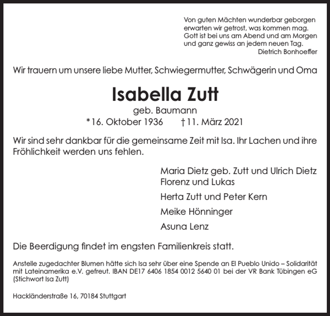 <p>Von guten Mächten wunderbar geborgen<br />erwarten wir getrost, was kommen mag.<br />Gott ist bei uns am Abend und am Morgen<br />und ganz gewiss an jedem neuen Tag.</p><p>Dietrich Bonhoeffer</p><p>Wir trauern um unsere liebe Mutter, Schwiegermutter, Schwägerin und Oma</p><p>Isabella Zutt</p><p>geb. Baumann<br />* 16. Oktober 1936 † 11. März 2021<br />Wir sind sehr dankbar für die gemeinsame Zeit mit Isa. Ihr Lachen und ihre<br />Fröhlichkeit werden uns fehlen.<br />Maria Dietz geb. Zutt und Ulrich Dietz<br />Florenz und Lukas<br />Herta Zutt und Peter Kern<br />Meike Hönninger<br />Asuna Lenz<br />Die Beerdigung findet im engsten Familienkreis statt.<br />Anstelle zugedachter Blumen hätte sich Isa sehr über eine Spende an El Pueblo Unido – Solidarität<br />mit Lateinamerika e.V. gefreut. IBAN DE17 6406 1854 0012 5641 bei der VR Bank Tübingen eG<br />(Stichwort Isa Zutt)<br />Hackländerstraße 16, 70184 Stuttgart</p>