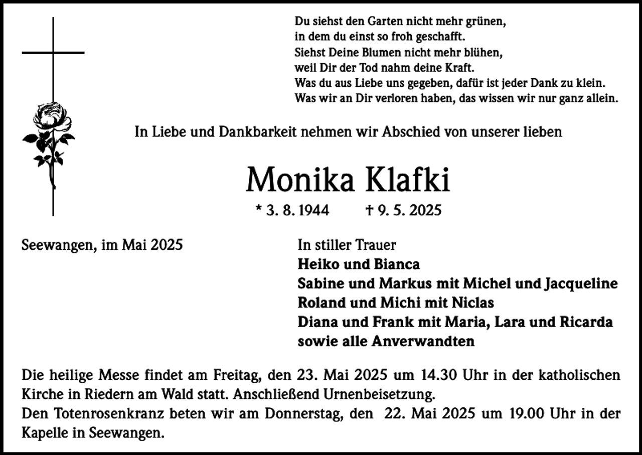 <p>Du siehst den Garten nicht mehr grünen,<br />in dem du einst so froh geschafft.<br />Siehst Deine Blumen nicht mehr blühen,<br />weil Dir der Tod nahm deine Kraft.<br />Was du aus Liebe uns gegeben, dafür ist jeder Dank zu klein.<br />Was wir an Dir verloren haben, das wissen wir nur ganz allein.</p><p>In Liebe und Dankbarkeit nehmen wir Abschied von unserer lieben</p><p>Monika Klafki<br />* 3. 8. 1944</p><p>† 9. 5. 2025</p><p>Seewangen, im Mai 2025 In stiller Trauer<br />Heiko und Bianca<br />Sabine und Markus mit Michel und Jacqueline<br />Roland und Michi mit Niclas<br />Diana und Frank mit Maria, Lara und Ricarda<br />sowie alle Anverwandten<br />Die heilige Messe findet am Freitag, den 23. Mai 2025 um 14.30 Uhr in der katholischen<br />Kirche in Riedern am Wald statt. Anschließend Urnenbeisetzung.<br />Den Totenrosenkranz beten wir am Donnerstag, den 22. Mai 2025 um 19.00 Uhr in der<br />Kapelle in Seewangen.</p>