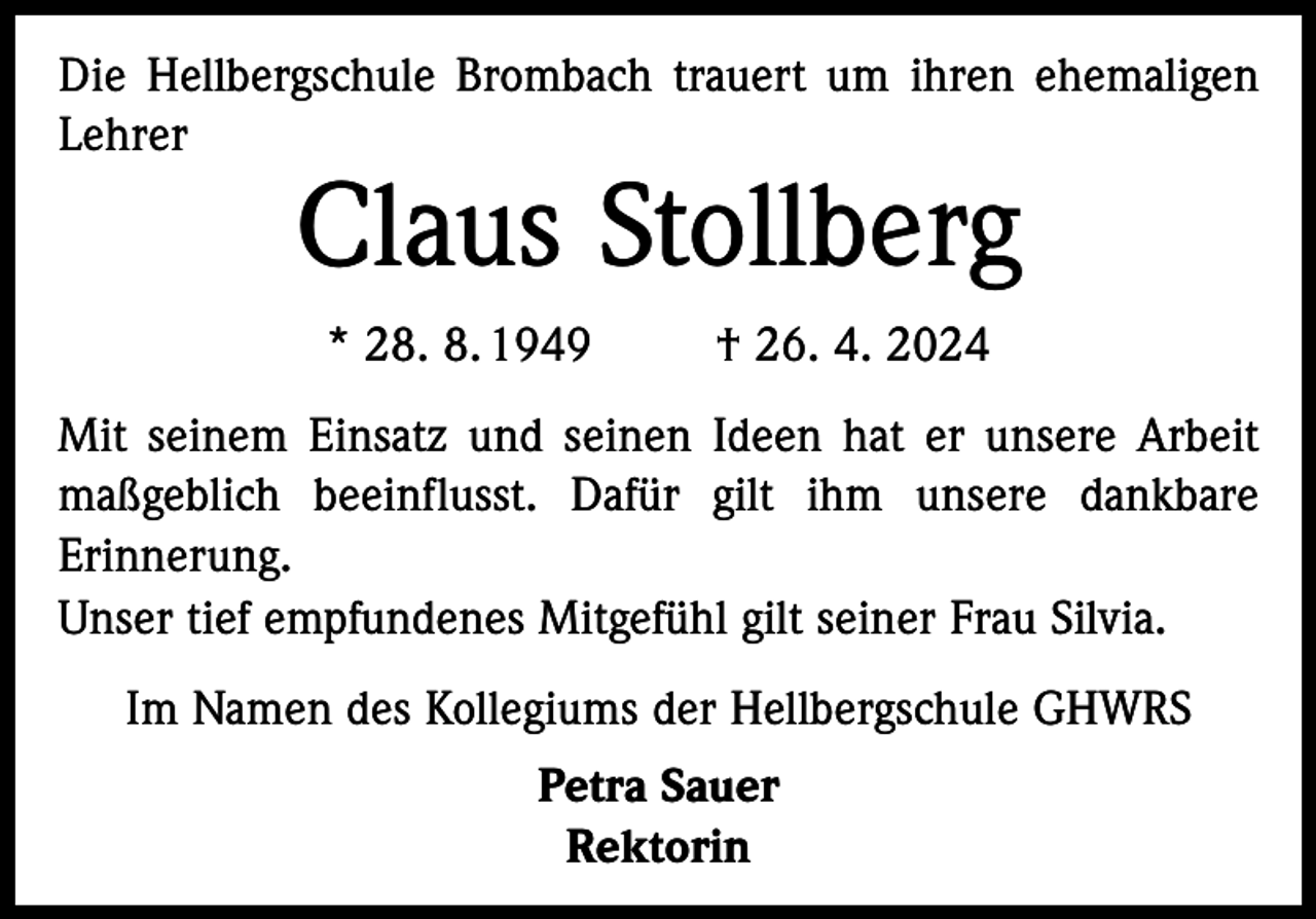 <p>Die Hellbergschule Brombach trauert um ihren ehemaligen<br />Lehrer</p><p>Claus Stollberg<br />* 28. 8. 1949</p><p>† 26. 4. 2024</p><p>Mit seinem Einsatz und seinen Ideen hat er unsere Arbeit<br />maßgeblich beeinflusst. Dafür gilt ihm unsere dankbare<br />Erinnerung.<br />Unser tief empfundenes Mitgefühl gilt seiner Frau Silvia.<br />Im Namen des Kollegiums der Hellbergschule GHWRS<br />Petra Sauer<br />Rektorin</p>