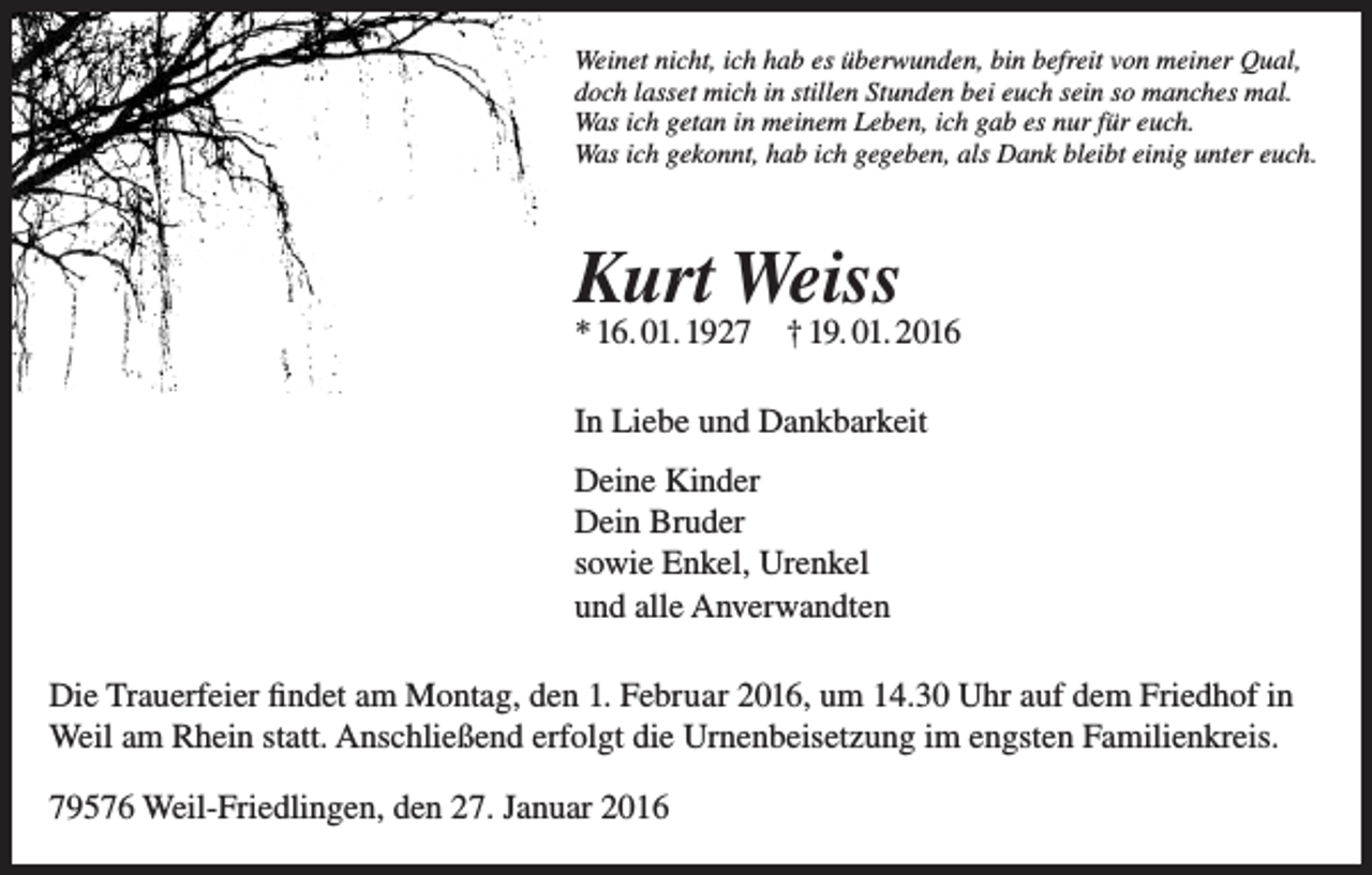 <p>Weinet nicht, ich hab es überwunden, bin befreit von meiner Qual,<br />doch lasset mich in stillen Stunden bei euch sein so manches mal.<br />Was ich getan in meinem Leben, ich gab es nur für euch.<br />Was ich gekonnt, hab ich gegeben, als Dank bleibt einig unter euch.</p><p>Kurt Weiss</p><p>* 16. 01. 1927 † 19. 01. 2016<br />In Liebe und Dankbarkeit<br />Deine Kinder<br />Dein Bruder<br />sowie Enkel, Urenkel<br />und alle Anverwandten<br />Die Trauerfeier findet am Montag, den 1. Februar 2016, um 14.30 Uhr auf dem Friedhof in<br />Weil am Rhein statt. Anschließend erfolgt die Urnenbeisetzung im engsten Familienkreis.<br />79576 Weil-Friedlingen, den 27. Januar 2016</p>