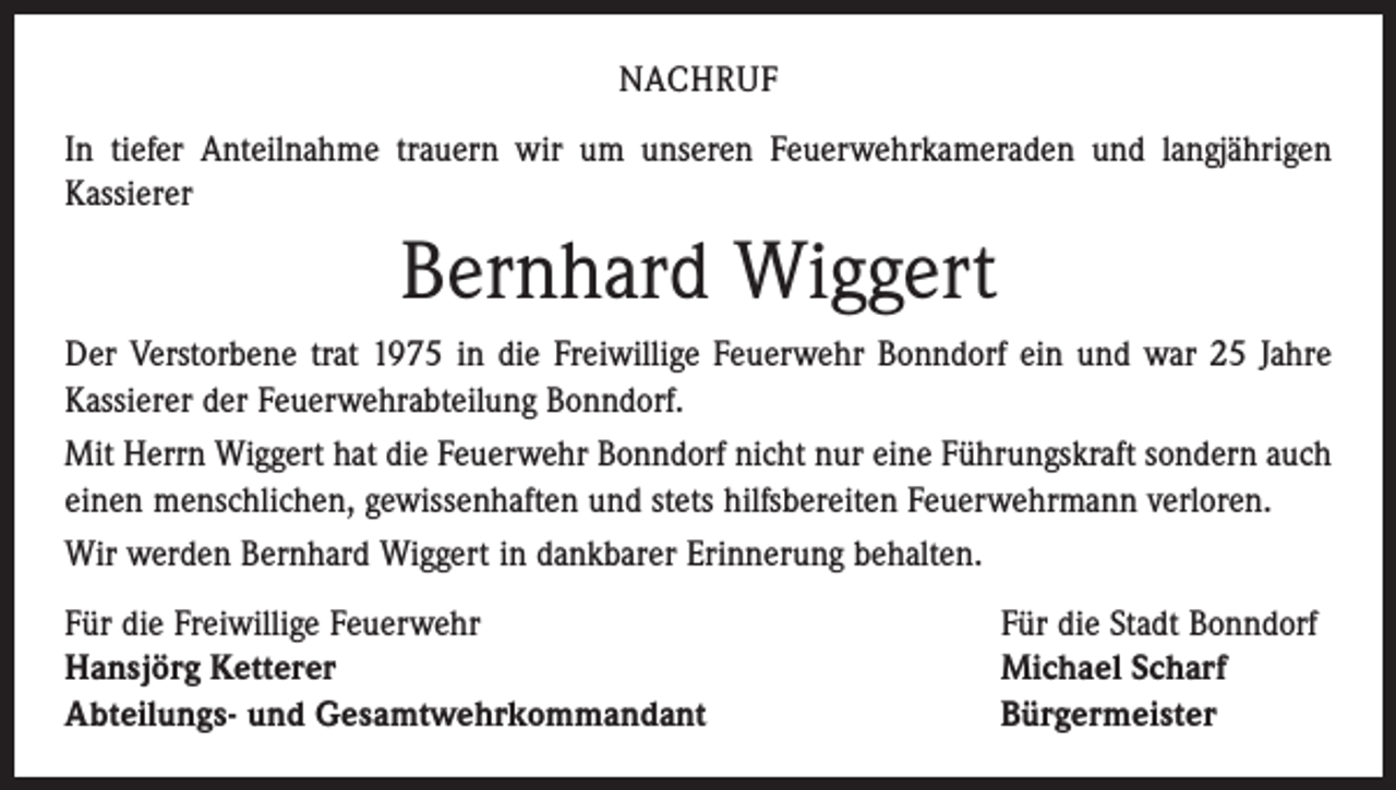 <p>NACHRUF<br />In tiefer Anteilnahme trauern wir um unseren Feuerwehrkameraden und langjährigen<br />­Kassierer</p><p>Bernhard Wiggert<br />Der Verstorbene trat 1975 in die Freiwillige Feuerwehr Bonndorf ein und war 25 Jahre<br />Kassierer der Feuerwehrabteilung Bonndorf.<br />Mit Herrn Wiggert hat die Feuerwehr Bonndorf nicht nur eine Führungskraft sondern auch<br />einen menschlichen, gewissenhaften und stets hilfsbereiten Feuerwehrmann verloren.<br />Wir werden Bernhard Wiggert in dankbarer Erinnerung behalten.<br />Für die Freiwillige Feuerwehr<br />Hansjörg Ketterer<br />Abteilungs- und Gesamtwehrkommandant</p><p>Für die Stadt Bonndorf<br />Michael Scharf<br />Bürgermeister</p>
