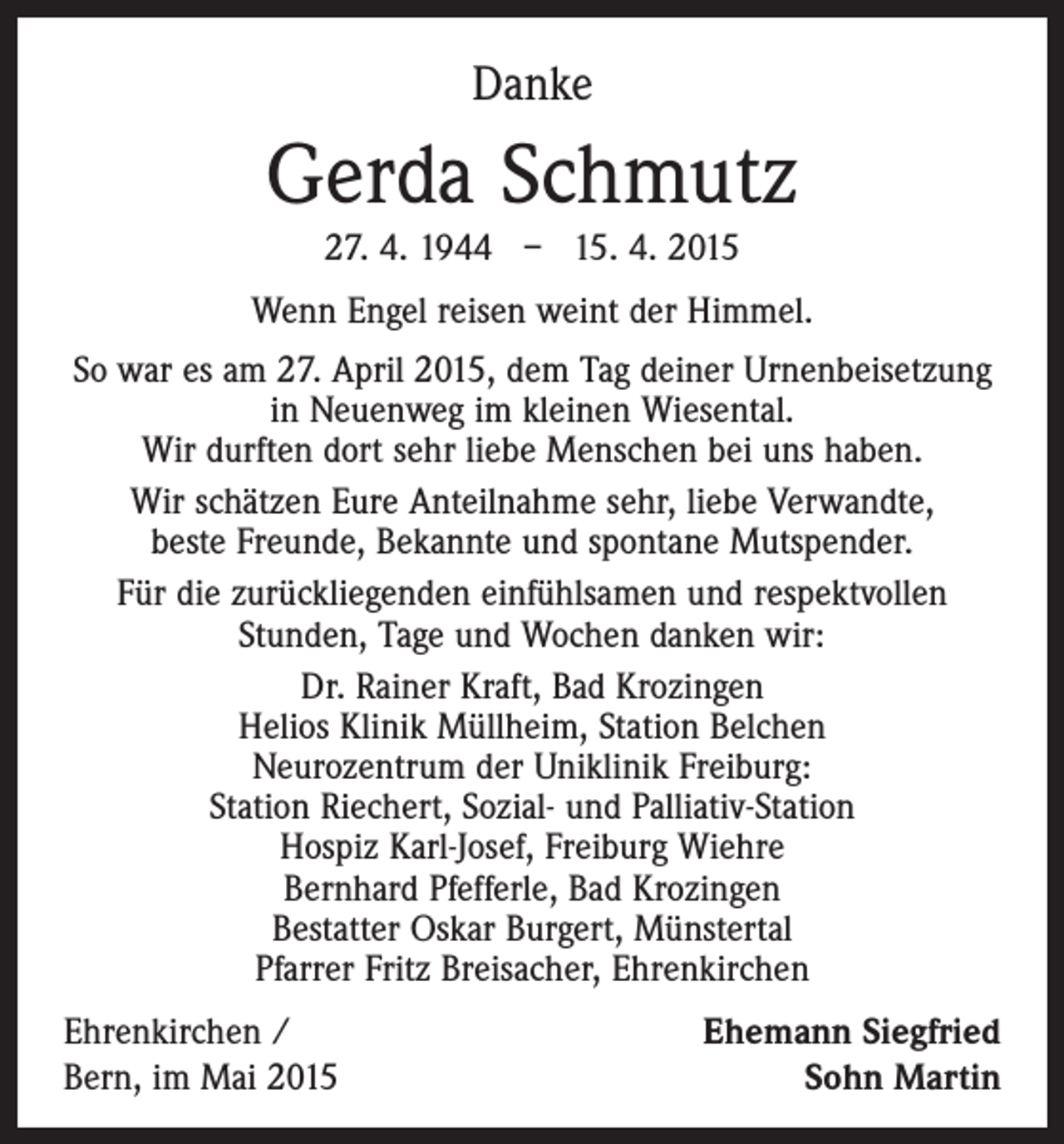 <p>Danke</p><p>Gerda Schmutz<br />27. 4. 1944 – 15. 4. 2015<br />Wenn Engel reisen weint der Himmel.<br />So war es am 27. April 2015, dem Tag deiner ­Urnenbeisetzung<br />in Neuenweg im kleinen Wiesental.<br />Wir durften dort sehr liebe Menschen bei uns haben.<br />Wir schätzen Eure Anteilnahme sehr, liebe Verwandte,<br />beste Freunde, Bekannte und spontane Mutspender.<br />Für die zurückliegenden einfühlsamen und respektvollen<br />­Stunden, Tage und Wochen danken wir:<br />Dr. Rainer Kraft, Bad Krozingen<br />Helios Klinik Müllheim, Station Belchen<br />Neurozentrum der Uniklinik Freiburg:<br />Station Riechert, Sozial- und Palliativ-Station<br />Hospiz Karl-Josef, Freiburg Wiehre<br />Bernhard Pfefferle, Bad Krozingen<br />Bestatter Oskar Burgert, Münstertal<br />Pfarrer Fritz Breisacher, Ehrenkirchen<br />Ehrenkirchen /<br />Bern, im Mai 2015</p><p>Ehemann Siegfried<br />Sohn Martin</p>