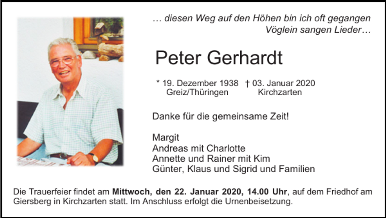 <p>… diesen Weg auf den Höhen bin ich oft gegangen<br />Vöglein sangen Lieder…</p><p>Peter Gerhardt<br />* 19. Dezember 1938 † 03. Januar 2020<br />Kirchzarten<br />Greiz/Thüringen</p><p>Danke für die gemeinsame Zeit!<br />Margit<br />Andreas mit Charlotte<br />Annette und Rainer mit Kim<br />Günter, Klaus und Sigrid und Familien<br />Die Trauerfeier findet am Mittwoch, den 22. Januar 2020, 14.00 Uhr, auf dem Friedhof am<br />Giersberg in Kirchzarten statt. Im Anschluss erfolgt die Urnenbeisetzung.</p>