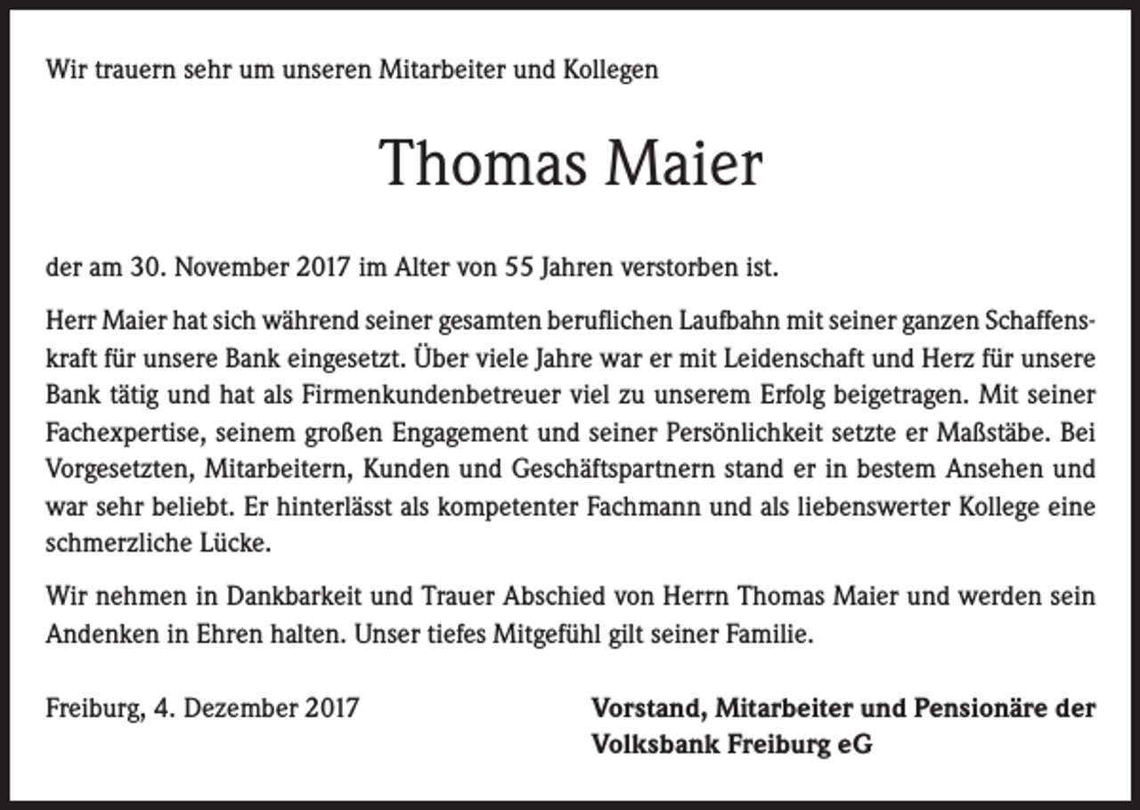 <p>Wir trauern sehr um unseren Mitarbeiter und Kollegen</p><p>Thomas Maier<br />der am 30. November 2017 im Alter von 55 Jahren verstorben ist.<br />Herr Maier hat sich während seiner gesamten beruflichen Laufbahn mit seiner ganzen Schaffenskraft für unsere Bank eingesetzt. Über viele Jahre war er mit Leidenschaft und Herz für unsere<br />Bank tätig und hat als Firmenkundenbetreuer viel zu unserem Erfolg beigetragen. Mit seiner<br />Fachexpertise, seinem großen Engagement und seiner Persönlichkeit setzte er Maßstäbe. Bei<br />Vorgesetzten, Mitarbeitern, Kunden und Geschäftspartnern stand er in bestem Ansehen und<br />war sehr beliebt. Er hinterlässt als kompetenter Fachmann und als liebenswerter Kollege eine<br />schmerzliche Lücke.<br />Wir nehmen in Dankbarkeit und Trauer Abschied von Herrn Thomas Maier und werden sein<br />Andenken in Ehren halten. Unser tiefes Mitgefühl gilt seiner Familie.<br />Freiburg, 4. Dezember 2017</p><p>Vorstand, Mitarbeiter und Pensionäre der<br />Volksbank Freiburg eG</p>