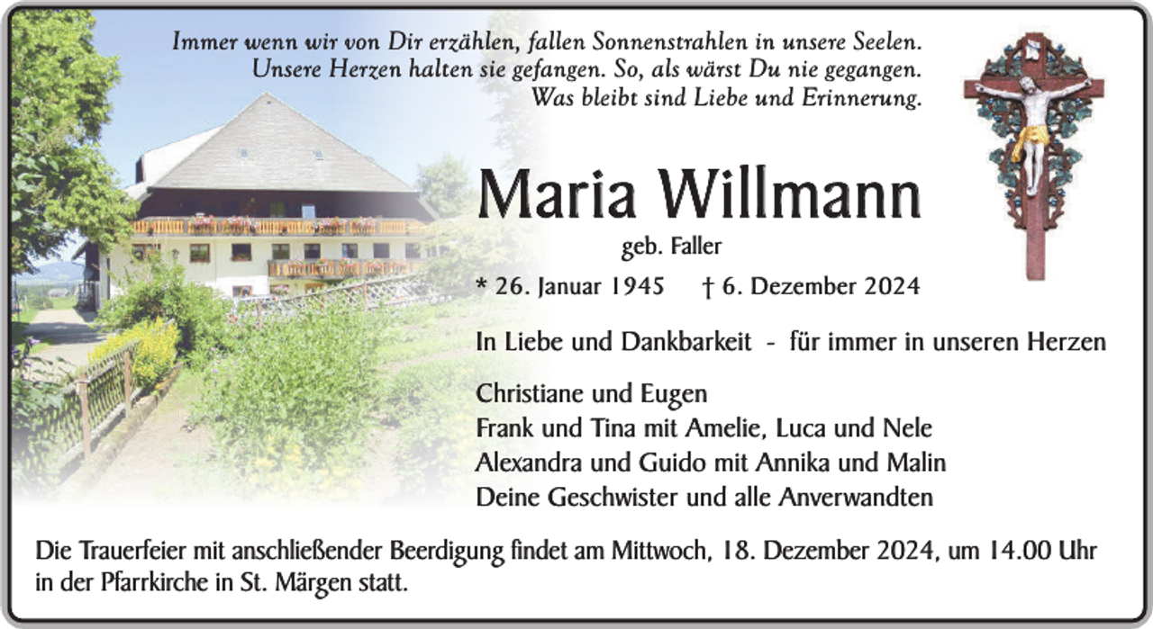 <p>Immer wenn wir von Dir erzählen, fallen Sonnenstrahlen in unsere Seelen.<br />Unsere Herzen halten sie gefangen. So, als wärst Du nie gegangen.<br />Was bleibt sind Liebe und Erinnerung.</p><p>Maria W illmann<br />geb. Faller</p><p>* 26. Januar 1945</p><p>† 6. Dezember 2024</p><p>In Liebe und Dankbarkeit - für immer in unseren Herzen<br />Christiane und Eugen<br />Frank und Tina mit Amelie, Luca und Nele<br />Alexandra und Guido mit Annika und Malin<br />Deine Geschwister und alle Anverwandten<br />Die Trauerfeier mit anschließender Beerdigung findet am Mittwoch, 18. Dezember 2024, um 14.00 Uhr<br />in der Pfarrkirche in St. Märgen statt.</p>