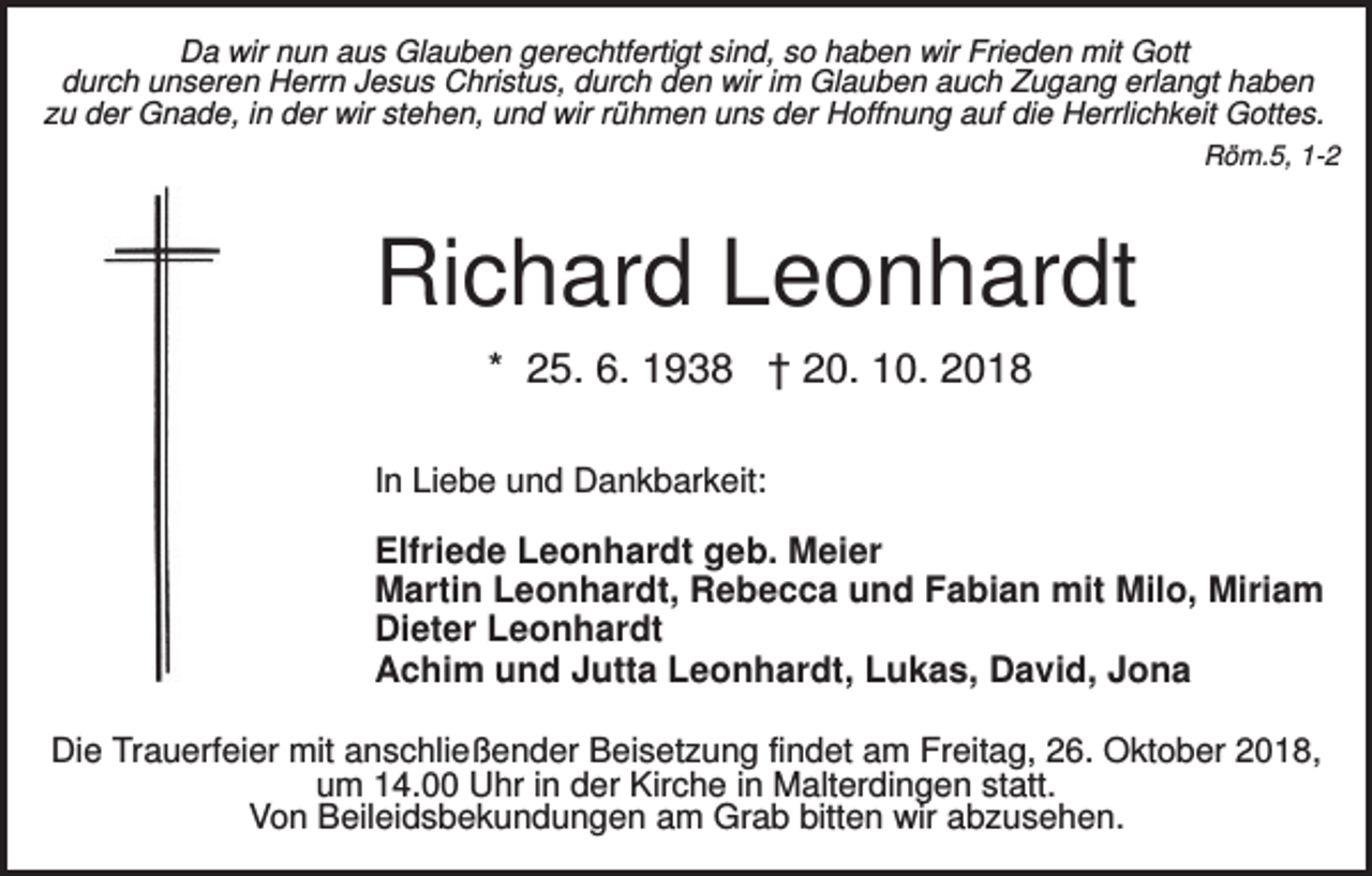 <p>Da wir nun aus Glauben gerechtfertigt sind, so haben wir Frieden mit Gott<br />durch unseren Herrn Jesus Christus, durch den wir im Glauben auch Zugang erlangt haben<br />zu der Gnade, in der wir stehen, und wir rühmen uns der Hoffnung auf die Herrlichkeit Gottes.<br />Röm.5, 1-2</p><p>Richard Leonhardt<br />* 25. 6. 1938 † 20. 10. 2018<br />In Liebe und Dankbarkeit:</p><p>Elfriede Leonhardt geb. Meier<br />Martin Leonhardt, Rebecca und Fabian mit Milo, Miriam<br />Dieter Leonhardt<br />Achim und Jutta Leonhardt, Lukas, David, Jona<br />Die Trauerfeier mit anschließender Beisetzung findet am Freitag, 26. Oktober 2018,<br />um 14.00 Uhr in der Kirche in Malterdingen statt.<br />Von Beileidsbekundungen am Grab bitten wir abzusehen.</p>