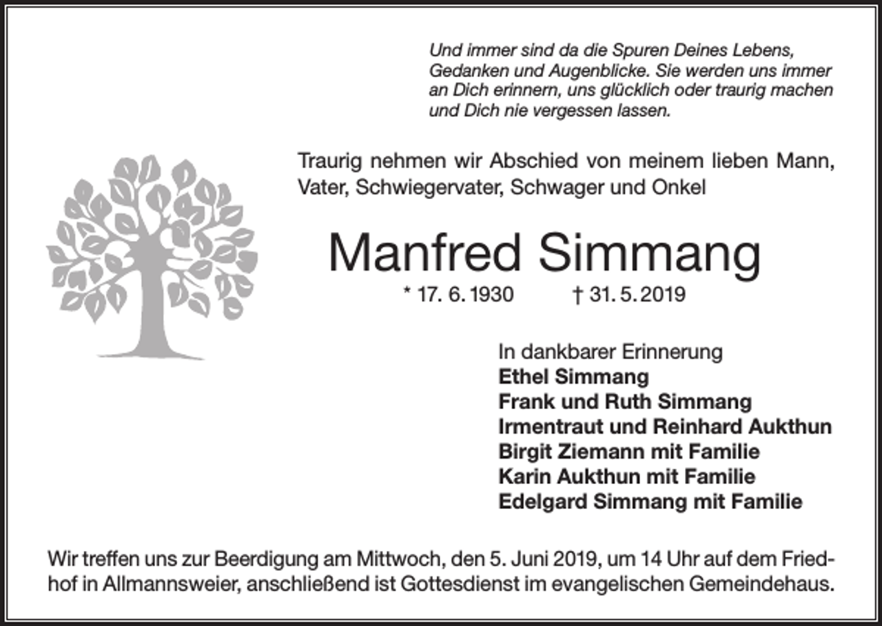 <p>Und immer sind da die Spuren Deines Lebens,<br />Gedanken und Augenblicke. Sie werden uns immer<br />an Dich erinnern, uns glücklich oder traurig machen<br />und Dich nie vergessen lassen.</p><p>Traurig nehmen wir Abschied von meinem lieben Mann,<br />Vater, Schwiegervater, Schwager und Onkel</p><p>Manfred Simmang<br />* 17. 6. 1930</p><p>† 31. 5. 2019</p><p>In dankbarer Erinnerung<br />Ethel Simmang<br />Frank und Ruth Simmang<br />Irmentraut und Reinhard Aukthun<br />Birgit Ziemann mit Familie<br />Karin Aukthun mit Familie<br />Edelgard Simmang mit Familie<br />Wir treffen uns zur Beerdigung am Mittwoch, den 5. Juni 2019, um 14 Uhr auf dem Friedhof in Allmannsweier, anschließend ist Gottesdienst im evangelischen Gemeindehaus.</p>