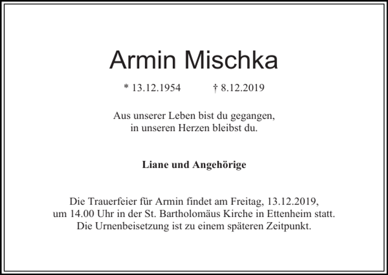 <p>Armin Mischka<br />* 13.12.1954</p><p>† 8.12.2019</p><p>Aus unserer Leben bist du gegangen,<br />in unseren Herzen bleibst du.</p><p>Liane und Angehörige</p><p>Die Trauerfeier für Armin findet am Freitag, 13.12.2019,<br />um 14.00 Uhr in der St. Bartholomäus Kirche in Ettenheim statt.<br />Die Urnenbeisetzung ist zu einem späteren Zeitpunkt.</p>