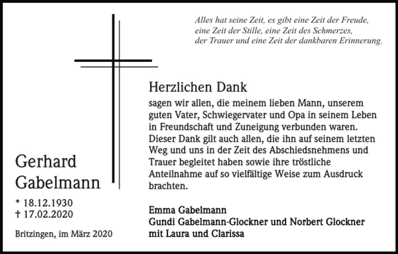 <p>Alles hat seine Zeit, es gibt eine Zeit der Freude,<br />eine Zeit der Stille, eine Zeit des Schmerzes,<br />der Trauer und eine Zeit der dankbaren Erinnerung.</p><p>Herzlichen Dank</p><p>Gerhard<br />Gabelmann<br />* 18.12.1930<br />† 17.02.2020<br />Britzingen, im März 2020</p><p>sagen wir allen, die meinem lieben Mann, unserem<br />guten Vater, Schwiegervater und Opa in seinem Leben<br />in Freundschaft und Zuneigung verbunden waren.<br />Dieser Dank gilt auch allen, die ihn auf seinem letzten<br />Weg und uns in der Zeit des Abschiedsnehmens und<br />Trauer begleitet haben sowie ihre tröstliche<br />Anteilnahme auf so vielfältige Weise zum Ausdruck<br />brachten.</p>