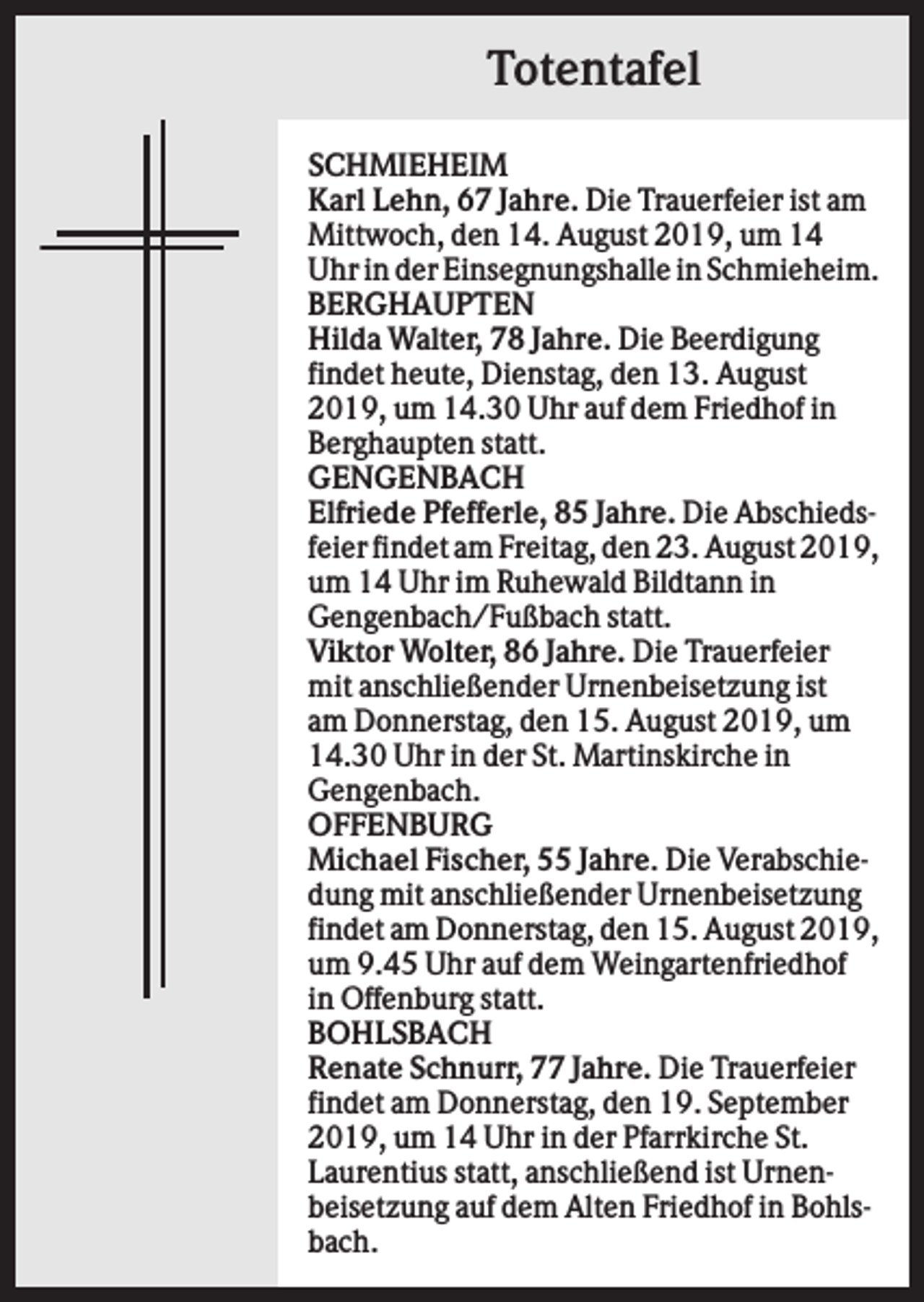 <p>Totentafel<br />SCHMIEHEIM<br />Karl Lehn, 67 Jahre. Die Trauerfeier ist am<br />Mittwoch, den 14. August 2019, um 14<br />Uhr in der Einsegnungshalle in Schmieheim.<br />BERGHAUPTEN<br />Hilda Walter, 78 Jahre. Die Beerdigung<br />findet heute, Dienstag, den 13. August<br />2019, um 14.30 Uhr auf dem Friedhof in<br />Berghaupten statt.<br />GENGENBACH<br />Elfriede Pfefferle, 85 Jahre. Die Abschiedsfeier findet am Freitag, den 23. August 2019,<br />um 14 Uhr im Ruhewald Bildtann in<br />Gengenbach/Fußbach statt.<br />Viktor Wolter, 86 Jahre. Die Trauerfeier<br />mit anschließender Urnenbeisetzung ist<br />am Donnerstag, den 15. August 2019, um<br />14.30 Uhr in der St. Martinskirche in<br />Gengenbach.<br />OFFENBURG<br />Michael Fischer, 55 Jahre. Die Verabschiedung mit anschließender Urnenbeisetzung<br />findet am Donnerstag, den 15. August 2019,<br />um 9.45 Uhr auf dem Weingartenfriedhof<br />in Offenburg statt.<br />BOHLSBACH<br />Renate Schnurr, 77 Jahre. Die Trauerfeier<br />findet am Donnerstag, den 19. September<br />2019, um 14 Uhr in der Pfarrkirche St.<br />Laurentius statt, anschließend ist Urnenbeisetzung auf dem Alten Friedhof in Bohlsbach.</p>