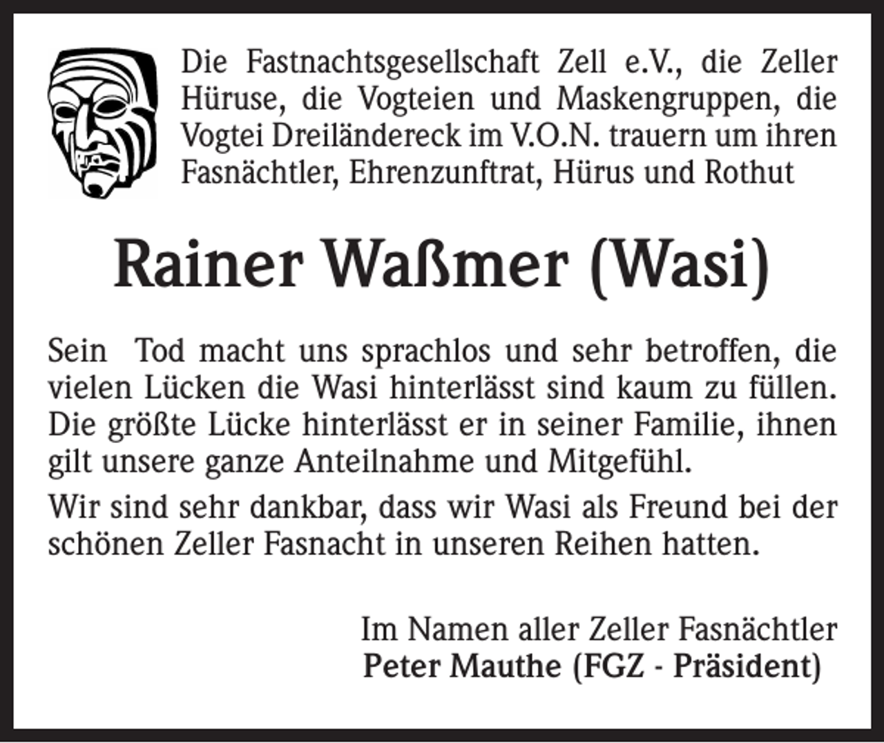 <p>Die Fastnachtsgesellschaft Zell e.V., die Zeller<br />Hüruse, die Vogteien und Maskengruppen, die<br />Vogtei Dreiländereck im V.O.N. trauern um ihren<br />Fasnächtler, Ehrenzunftrat, Hürus und Rothut</p><p>Rainer Waßmer (Wasi)<br />Sein Tod macht uns sprachlos und sehr betroffen, die<br />vielen Lücken die Wasi hinterlässt sind kaum zu füllen.<br />Die größte Lücke hinterlässt er in seiner Familie, ihnen<br />gilt unsere ganze Anteilnahme und Mitgefühl.<br />Wir sind sehr dankbar, dass wir Wasi als Freund bei der<br />schönen Zeller Fasnacht in unseren Reihen hatten.</p><p>Im Namen aller Zeller Fasnächtler<br />Peter Mauthe (FGZ - Präsident)</p>