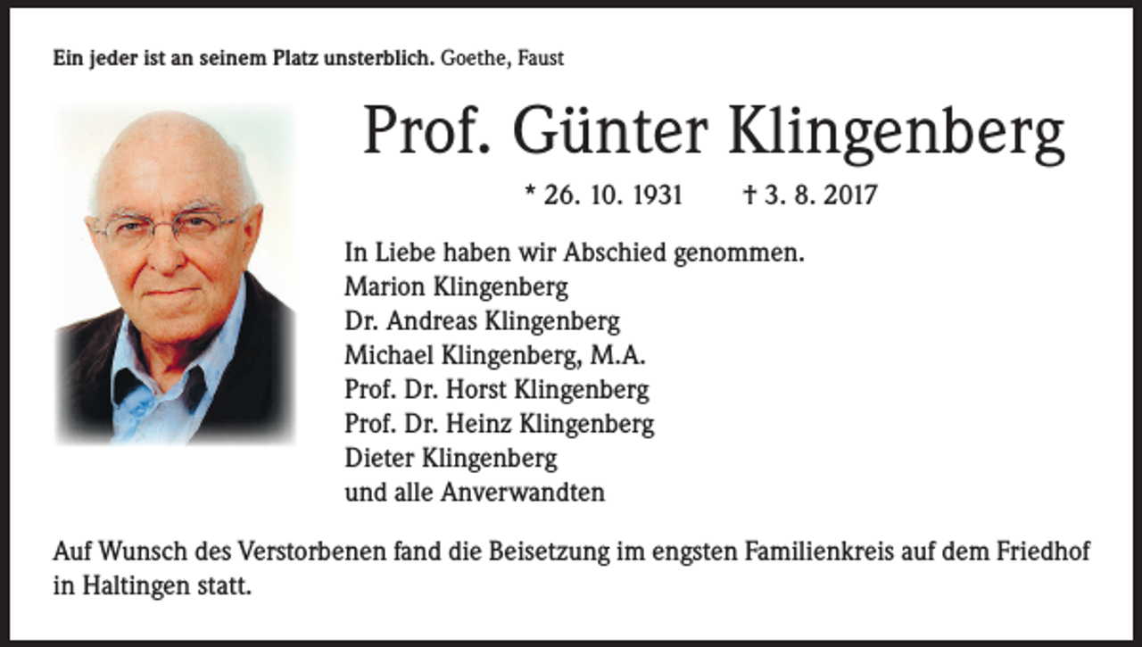 <p>Ein jeder ist an seinem Platz unsterblich. Goethe, Faust</p><p>Prof. Günter Klingenberg<br />* 26. 10. 1931 † 3. 8. 2017<br />In Liebe haben wir Abschied genommen.<br />Marion Klingenberg<br />Dr. Andreas Klingenberg<br />Michael Klingenberg, M.A.<br />Prof. Dr. Horst Klingenberg<br />Prof. Dr. Heinz Klingenberg<br />Dieter Klingenberg<br />und alle Anverwandten<br />Auf Wunsch des Verstorbenen fand die Beisetzung im engsten Familienkreis auf dem Friedhof<br />in Haltingen statt.</p>