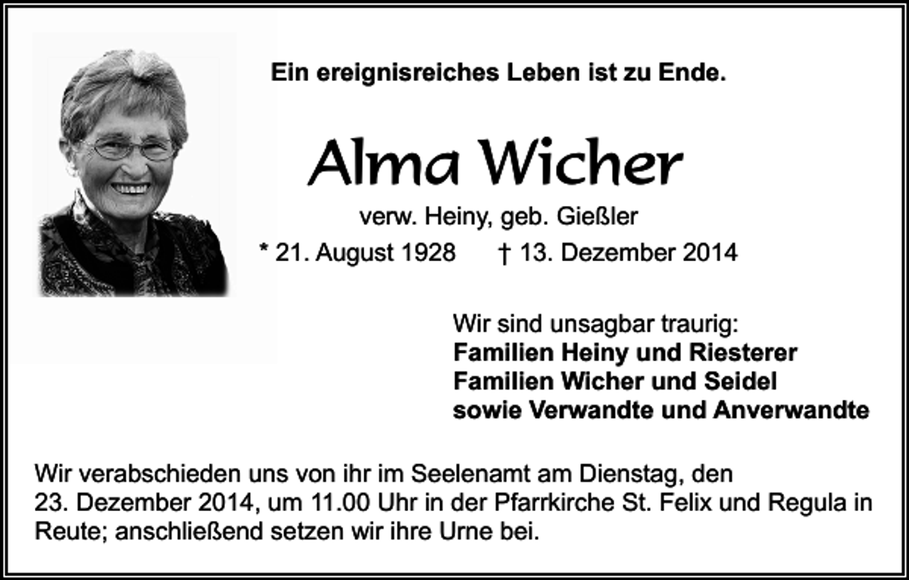 <p>Ein ereignisreiches Leben ist zu Ende.</p><p>Alma Wicher<br />verw. Heiny, geb. Gießler<br />* 21. August 1928<br />† 13. Dezember 2014<br />Wir sind unsagbar traurig:<br />Familien Heiny und Riesterer<br />Familien Wicher und Seidel<br />sowie Verwandte und Anverwandte<br />Wir verabschieden uns von ihr im Seelenamt am Dienstag, den<br />23. Dezember 2014, um 11.00 Uhr in der Pfarrkirche St. Felix und Regula in<br />Reute; anschließend setzen wir ihre Urne bei.</p>