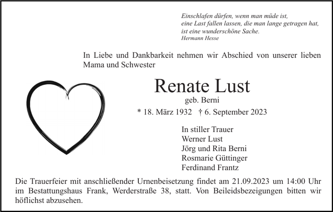 <p>Einschlafen dürfen, wenn man müde ist,<br />eine Last fallen lassen, die man lange getragen hat,<br />ist eine wunderschöne Sache.<br />Hermann Hesse</p><p>In Liebe und Dankbarkeit nehmen wir Abschied von unserer lieben<br />Mama und Schwester</p><p>Renate Lust</p><p>geb. Berni<br />* 18. März 1932 † 6. September 2023<br />In stiller Trauer<br />Werner Lust<br />Jörg und Rita Berni<br />Rosmarie Güttinger<br />Ferdinand Frantz<br />Die Trauerfeier mit anschließender Urnenbeisetzung findet am 21.09.2023 um 14:00 Uhr<br />im Bestattungshaus Frank, Werderstraße 38, statt. Von Beileidsbezeigungen bitten wir<br />höflichst abzusehen.</p>