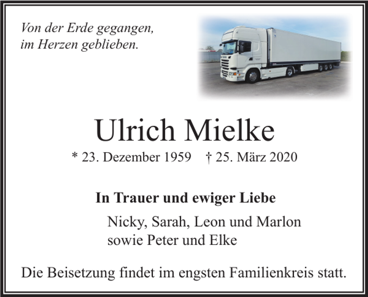 <p>Von der Erde gegangen,<br />im Herzen geblieben.</p><p>Ulrich Mielke<br />* 23. Dezember 1959</p><p>† 25. März 2020</p><p>In Trauer und ewiger Liebe<br />Nicky, Sarah, Leon und Marlon<br />sowie Peter und Elke<br />Die Beisetzung findet im engsten Familienkreis statt.</p>