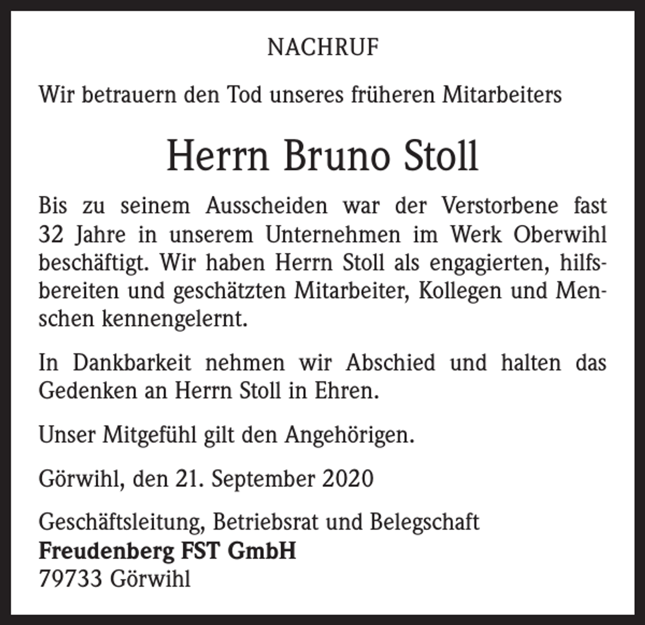<p>NACHRUF<br />Wir betrauern den Tod unseres früheren Mitarbeiters</p><p>Herrn Bruno Stoll<br />Bis zu seinem Ausscheiden war der Verstorbene fast<br />32 Jahre in unserem Unternehmen im Werk Oberwihl<br />beschäftigt. Wir haben Herrn Stoll als engagierten, hilfsbereiten und geschätzten Mitarbeiter, Kollegen und Menschen kennengelernt.<br />In Dankbarkeit nehmen wir Abschied und halten das<br />Gedenken an Herrn Stoll in Ehren.<br />Unser Mitgefühl gilt den Angehörigen.<br />Görwihl, den 21. September 2020<br />Geschäftsleitung, Betriebsrat und Belegschaft<br />Freudenberg FST GmbH<br />79733 Görwihl</p>