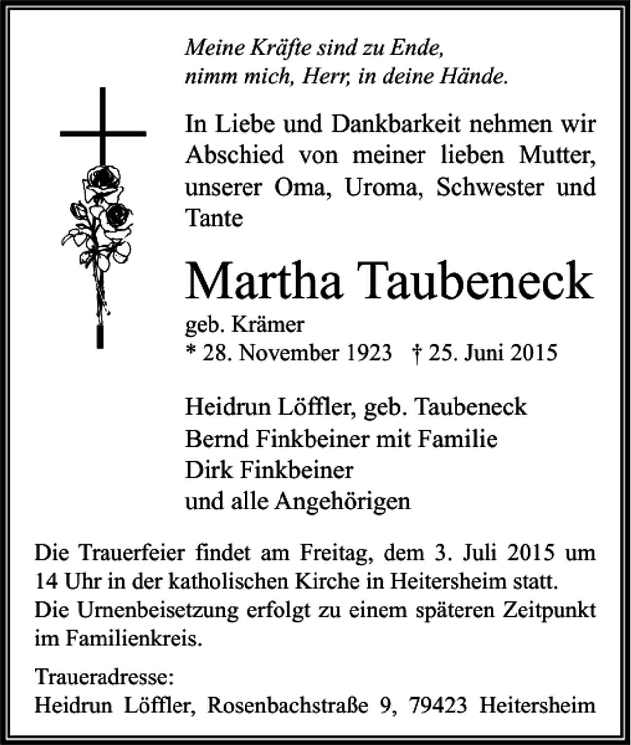 <p>Meine Kräfte sind zu Ende,<br />nimm mich, Herr, in deine Hände.</p><p>In Liebe und Dankbarkeit nehmen wir<br />Abschied von meiner lieben Mutter,<br />unserer Oma, Uroma, Schwester und<br />Tante</p><p>Martha Taubeneck<br />geb. Krämer<br />* 28. November 1923 † 25. Juni 2015</p><p>Heidrun Löffler, geb. Taubeneck<br />Bernd Finkbeiner mit Familie<br />Dirk Finkbeiner<br />und alle Angehörigen<br />Die Trauerfeier findet am Freitag, dem 3. Juli 2015 um<br />14 Uhr in der katholischen Kirche in Heitersheim statt.<br />Die Urnenbeisetzung erfolgt zu einem späteren Zeitpunkt<br />im Familienkreis.<br />Traueradresse:<br />Heidrun Löffler, Rosenbachstraße 9, 79423 Heitersheim</p>