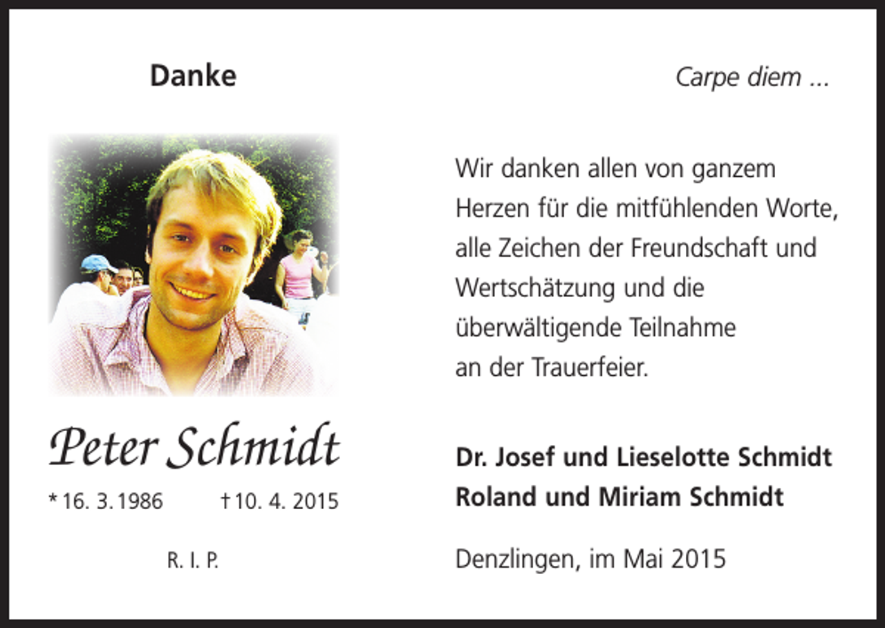 <p>Danke</p><p>Carpe diem ...<br />Wir danken allen von ganzem<br />­ erzen für die mitfühlenden Worte,<br />H<br />alle Zeichen der Freundschaft und<br />Wertschätzung und die<br />­überwältigende Teilnahme<br />an der Trauerfeier.</p><p>Peter Schmidt</p><p>Dr. Josef und Lieselotte Schmidt</p><p>* 16. 3. 1986</p><p>Roland und Miriam Schmidt</p><p>† 10. 4. 2015<br />R. I. P.</p><p>Denzlingen, im Mai 2015</p>