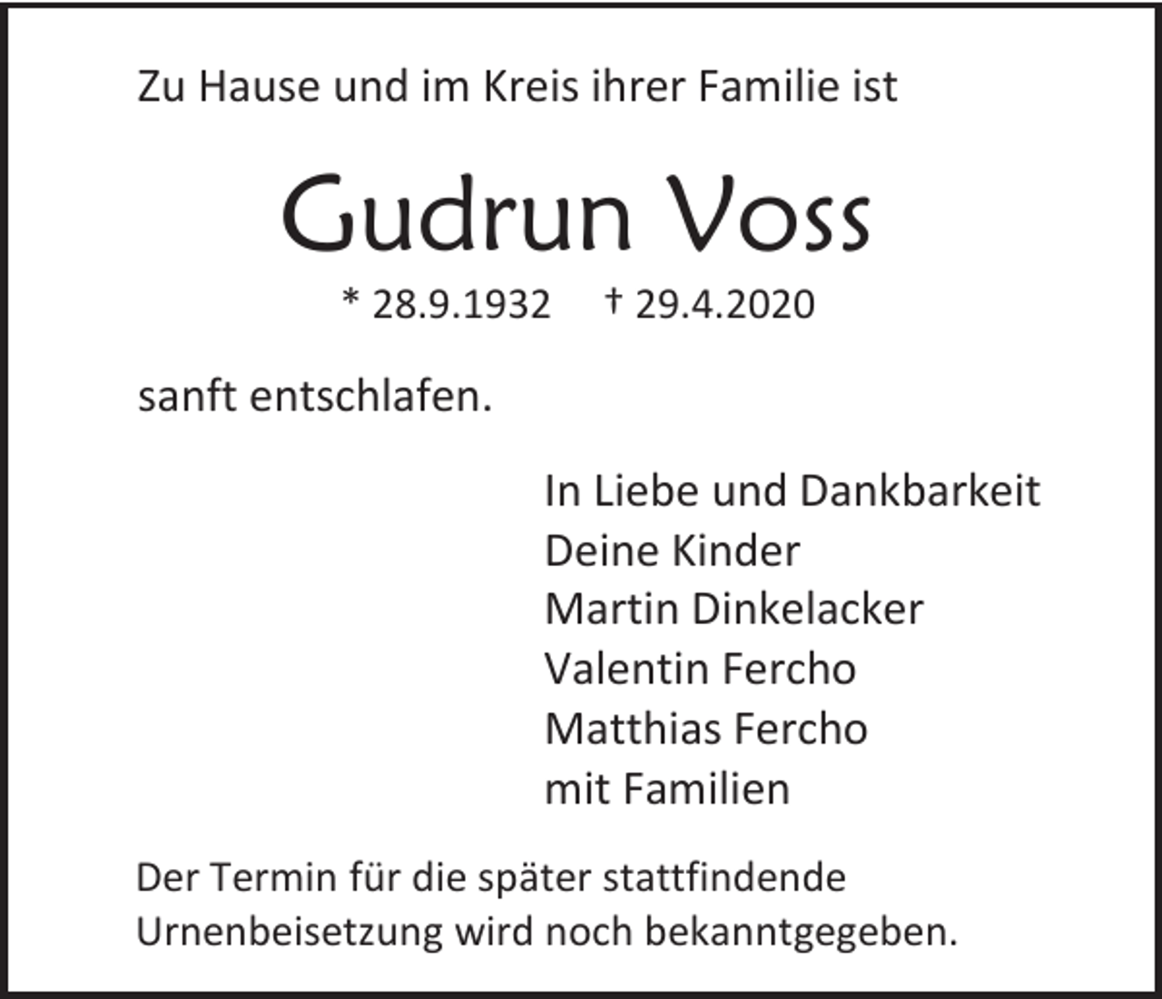 <p>Zu Hause und im Kreis ihrer Familie ist</p><p>Gudrun Voss<br />* 28.9.1932</p><p>† 29.4.2020</p><p>sanft entschlafen.<br />In Liebe und Dankbarkeit<br />Deine Kinder<br />Martin Dinkelacker<br />Valentin Fercho<br />Matthias Fercho<br />mit Familien<br />Der Termin für die später stattfindende<br />Urnenbeisetzung wird noch bekanntgegeben.</p>
